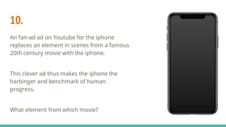 10.
An fan-ad ad on Youtube for the iphone
replaces an element in scenes from a famous
20th century movie with the iphone.
This clever ad thus makes the iphone the
harbinger and benchmark of human
progress.
What element from which movie?
 
