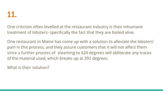 11.
One criticism often levelled at the restaurant industry is their inhumane
treatment of lobsters- specifically the fact that they are boiled alive.
One restaurant in Maine has come up with a solution to alleviate the lobsters’
pain in this process, and they assure customers that it will not affect them
since a further process of steaming to 420 degrees will obliterate any traces
of the material used, which breaks up at 392 degrees.
What is their solution?
 