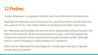 12.Prelims:
Yusaku Maezawa is a japanese fashion and music billionaire entrepreneur.
Recently Mr Maezawa was in the news for a purchase which would have cost
him around 10 to a 100 million dollars according to the New York Times.
Mr. Maezawa shall employ the services of an organisation whose founder has
been in the news for all the wrong reasons this year, and shall specifically
employ the services of the organisation’s product known as BFR, although
there is some ambiguity in what exactly the F stands for.
What did Mr. Maezawa Purchase?(generic answer gets half point. Specific
answer gets full points)
 