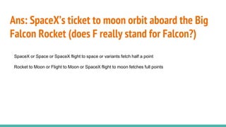 Ans: SpaceX’s ticket to moon orbit aboard the Big
Falcon Rocket (does F really stand for Falcon?)
SpaceX or Space or SpaceX flight to space or variants fetch half a point
Rocket to Moon or Flight to Moon or SpaceX flight to moon fetches full points
 