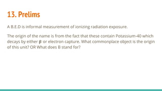 13. Prelims
A B.E.D is informal measurement of ionizing radiation exposure.
The origin of the name is from the fact that these contain Potassium-40 which
decays by either 𝛃- or electron capture. What commonplace object is the origin
of this unit? OR What does B stand for?
 