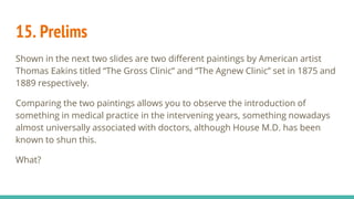 15. Prelims
Shown in the next two slides are two different paintings by American artist
Thomas Eakins titled “The Gross Clinic” and “The Agnew Clinic” set in 1875 and
1889 respectively.
Comparing the two paintings allows you to observe the introduction of
something in medical practice in the intervening years, something nowadays
almost universally associated with doctors, although House M.D. has been
known to shun this.
What?
 