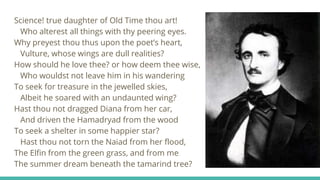Science! true daughter of Old Time thou art!
Who alterest all things with thy peering eyes.
Why preyest thou thus upon the poet’s heart,
Vulture, whose wings are dull realities?
How should he love thee? or how deem thee wise,
Who wouldst not leave him in his wandering
To seek for treasure in the jewelled skies,
Albeit he soared with an undaunted wing?
Hast thou not dragged Diana from her car,
And driven the Hamadryad from the wood
To seek a shelter in some happier star?
Hast thou not torn the Naiad from her flood,
The Elfin from the green grass, and from me
The summer dream beneath the tamarind tree?
 