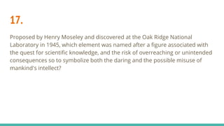 17.
Proposed by Henry Moseley and discovered at the Oak Ridge National
Laboratory in 1945, which element was named after a figure associated with
the quest for scientific knowledge, and the risk of overreaching or unintended
consequences so to symbolize both the daring and the possible misuse of
mankind's intellect?
 
