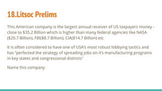 18.Litsoc Prelims
This American company is the largest annual receiver of US taxpayers money -
close to $35.2 Billion which is higher than many federal agencies like NASA
($20.7 Billion), FBI($8.7 Billion), CIA($14.7 Billion) etc
It is often considered to have one of USA’s most robust lobbying tactics and
has “perfected the strategy of spreading jobs on it’s manufacturing programs
in key states and congressional districts"
Name this company
 