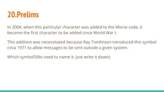 20.Prelims
In 2004, when this particular character was added to the Morse code, it
became the first character to be added since World War I.
This addition was necessitated because Ray Tomlinson introduced this symbol
circa 1971 to allow messages to be sent outside a given system.
Which symbol?(No need to name it. Just write it down)
 