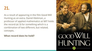 21.
As a result of appearing in the film Good Will
Hunting as an extra, Daniel Kleitman, a
professor of applied mathematics at MIT holds
the record (at 3) for something which is a
combination of two different, but related,
concepts.
What record does he hold?
 