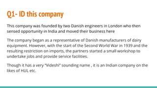 Q1- ID this company
This company was founded by two Danish engineers in London who then
sensed opportunity in India and moved their business here
The company began as a representative of Danish manufacturers of dairy
equipment. However, with the start of the Second World War in 1939 and the
resulting restriction on imports, the partners started a small workshop to
undertake jobs and provide service facilities.
Though it has a very “Videshi” sounding name , it is an Indian company on the
likes of HUL etc.
 