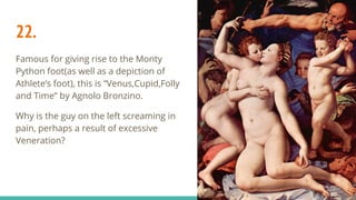 22.
Famous for giving rise to the Monty
Python foot(as well as a depiction of
Athlete’s foot), this is “Venus,Cupid,Folly
and Time” by Agnolo Bronzino.
Why is the guy on the left screaming in
pain, perhaps a result of excessive
Veneration?
 