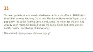 23.
This european businessman decided to name his store after a 1964 British-
Greek film starring Anthony Quinn and Alan Bates. However he found that a
pub down the street had the same name. Since the molds for the sign had
already been made, he decided to use the same molds and came up with
another name, one that we all know today.
Name the Businessman and the company?
 