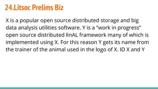 24.Litsoc Prelims Biz
X is a popular open source distributed storage and big
data analysis utilities software. Y is a “work in progress”
open source distributed linAL framework many of which is
implemented using X. For this reason Y gets its name from
the trainer of the animal used in the logo of X. ID X and Y
 