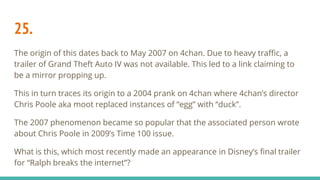 25.
The origin of this dates back to May 2007 on 4chan. Due to heavy traffic, a
trailer of Grand Theft Auto IV was not available. This led to a link claiming to
be a mirror propping up.
This in turn traces its origin to a 2004 prank on 4chan where 4chan’s director
Chris Poole aka moot replaced instances of “egg” with “duck”.
The 2007 phenomenon became so popular that the associated person wrote
about Chris Poole in 2009’s Time 100 issue.
What is this, which most recently made an appearance in Disney’s final trailer
for “Ralph breaks the internet”?
 