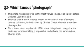 Q2- Which famous “photograph”
● This photo was considered as the most viewed image at one point before
Google’s Logo beat to it.
● This was shot in Los Carneros American Viticultural Area of Sonoma
County, California, United States by Charles O’Rear who was a Nat Geo
photographer
● Since it was taken way back in 1996 , some things have changed at the
particular location making it impossible to duplicate the same picture
Charles shot.
 