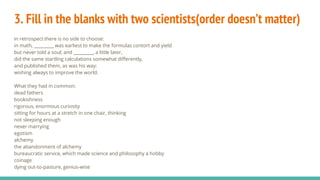 3. Fill in the blanks with two scientists(order doesn’t matter)
In retrospect there is no side to choose:
in math, _________ was earliest to make the formulas contort and yield
but never told a soul; and _________, a little later,
did the same startling calculations somewhat differently,
and published them, as was his way:
wishing always to improve the world.
What they had in common:
dead fathers
bookishness
rigorous, enormous curiosity
sitting for hours at a stretch in one chair, thinking
not sleeping enough
never marrying
egotism
alchemy
the abandonment of alchemy
bureaucratic service, which made science and philosophy a hobby
coinage
dying out-to-pasture, genius-wise
 