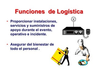 Funciones de Logística
• Proporcionar instalaciones,
servicios y suministros de
apoyo durante el evento,
operativo e incidente.
• Asegurar del bienestar de
todo el personal .
 