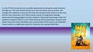 Representation in Science Fiction:
In a Sci-Fi film the women are normally represented as being the weak character
through out. The men tend to be the ones who are heroic and masculine, this
changes the audience as men are the ones who would mostly watch it as the men
are the main characters. Sci-Fi films mainly consist of imaginative settings,
advanced technology gadgets and the creatures. Advanced technology makes the
audience recognise that it is a Sci-Fi film because of the spaceships, weapons and
robots which are easily identified. Also science fiction films tend to use dystopian
futures which is a nightmare world for characters for example Mad Max.
 