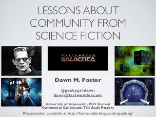 LESSONS ABOUT
COMMUNITY FROM
SCIENCE FICTION
Presentation available at http://fastwonderblog.com/speaking/
Dawn M. Foster
@geekygirldawn
dawn@fastwonder.com
University of Greenwich, PhD Student
Community Consultant, The Scale Factory
 