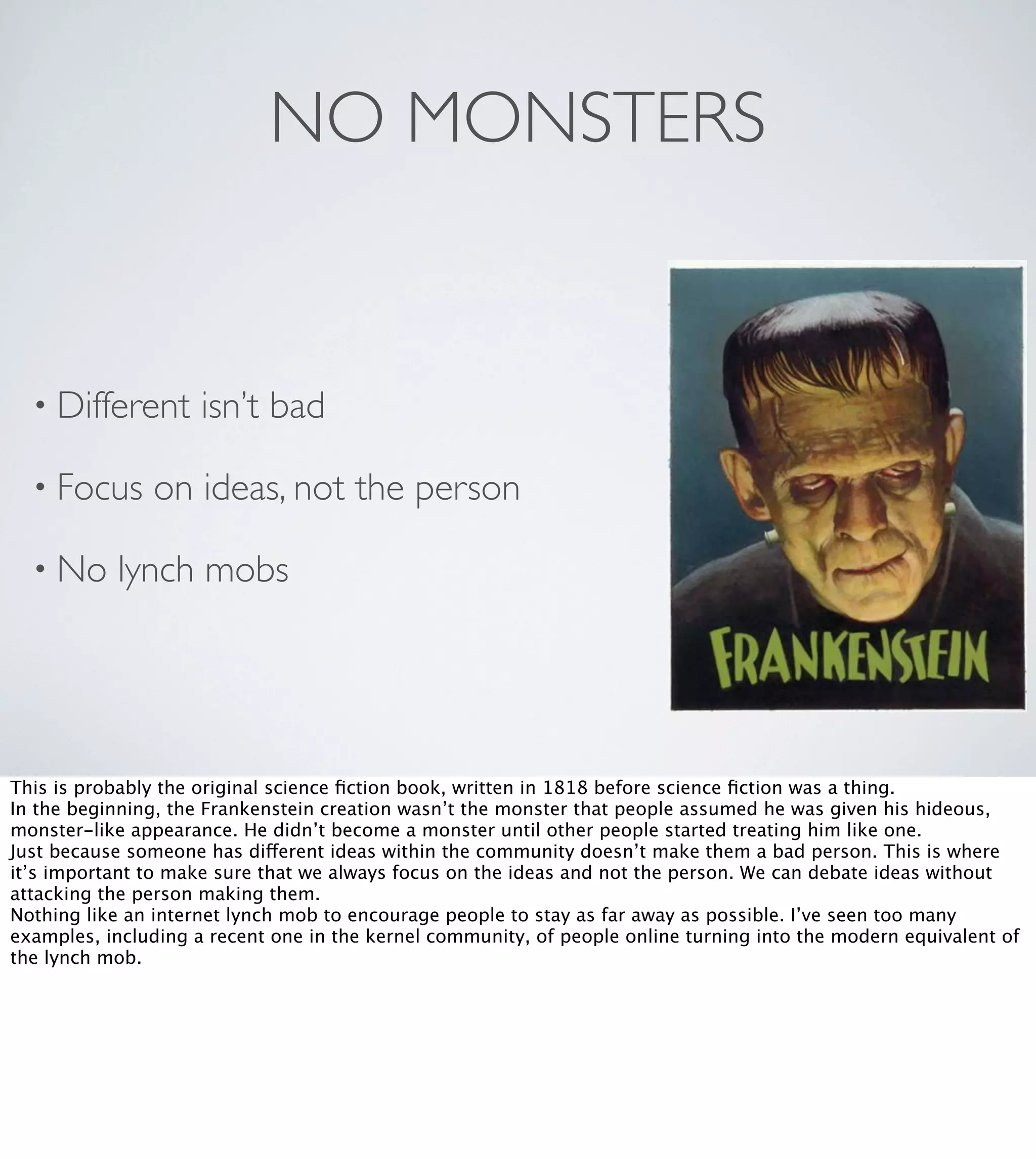 NO MONSTERS

• Different
• Focus
• No

isn’t bad

on ideas, not the person

lynch mobs

This is probably the original science ﬁction book, written in 1818 before science ﬁction was a thing.
In the beginning, the Frankenstein creation wasn’t the monster that people assumed he was given his hideous,
monster-like appearance. He didn’t become a monster until other people started treating him like one.
Just because someone has different ideas within the community doesn’t make them a bad person. This is where
it’s important to make sure that we always focus on the ideas and not the person. We can debate ideas without
attacking the person making them.
Nothing like an internet lynch mob to encourage people to stay as far away as possible. I’ve seen too many
examples, including a recent one in the kernel community, of people online turning into the modern equivalent of
the lynch mob.

 