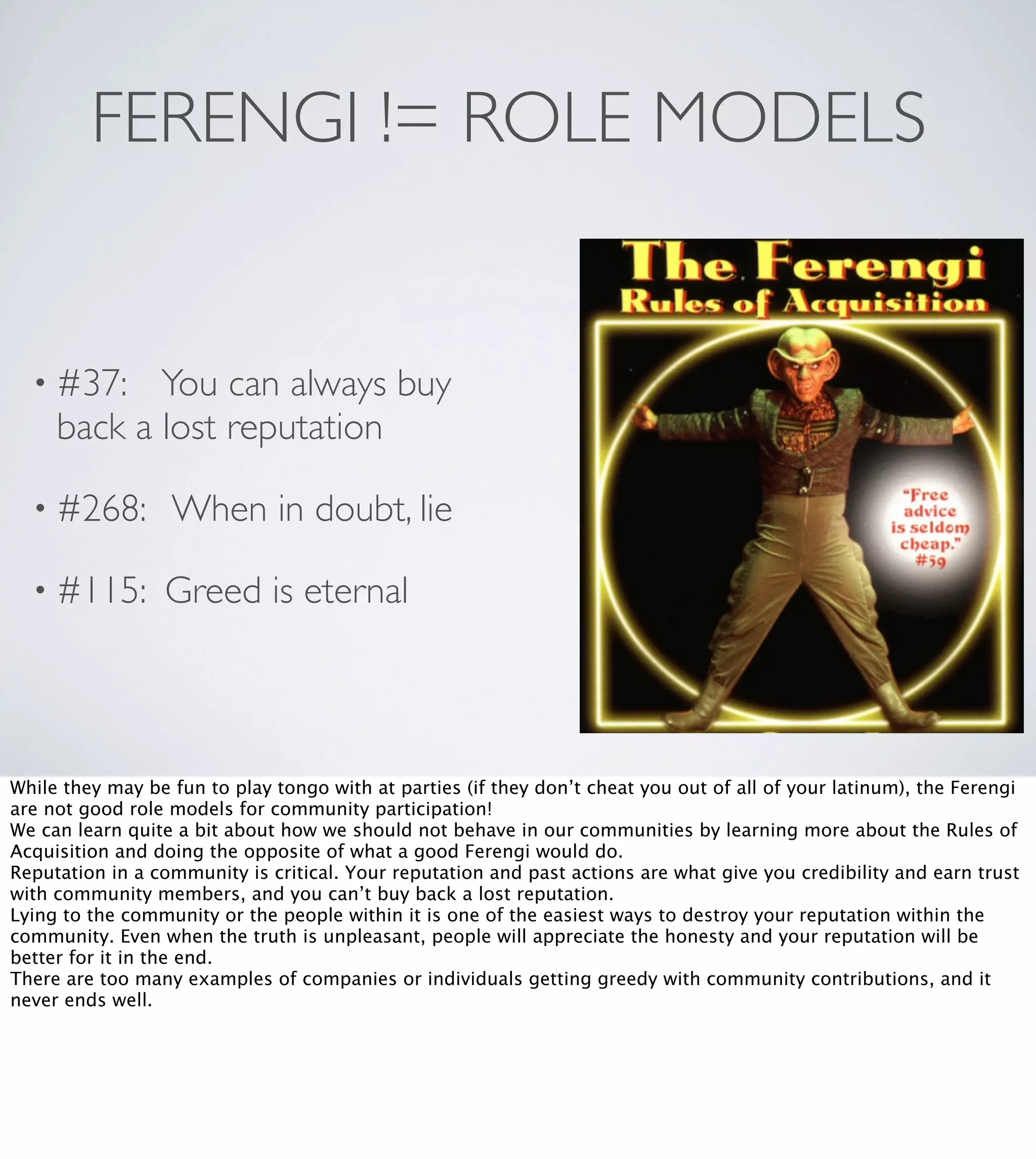 FERENGI != ROLE MODELS

• #37:

You can always buy
back a lost reputation

• #268:

When in doubt, lie

• #115:

Greed is eternal

While they may be fun to play tongo with at parties (if they don’t cheat you out of all of your latinum), the Ferengi
are not good role models for community participation!
We can learn quite a bit about how we should not behave in our communities by learning more about the Rules of
Acquisition and doing the opposite of what a good Ferengi would do.
Reputation in a community is critical. Your reputation and past actions are what give you credibility and earn trust
with community members, and you can’t buy back a lost reputation.
Lying to the community or the people within it is one of the easiest ways to destroy your reputation within the
community. Even when the truth is unpleasant, people will appreciate the honesty and your reputation will be
better for it in the end.
There are too many examples of companies or individuals getting greedy with community contributions, and it
never ends well.

 