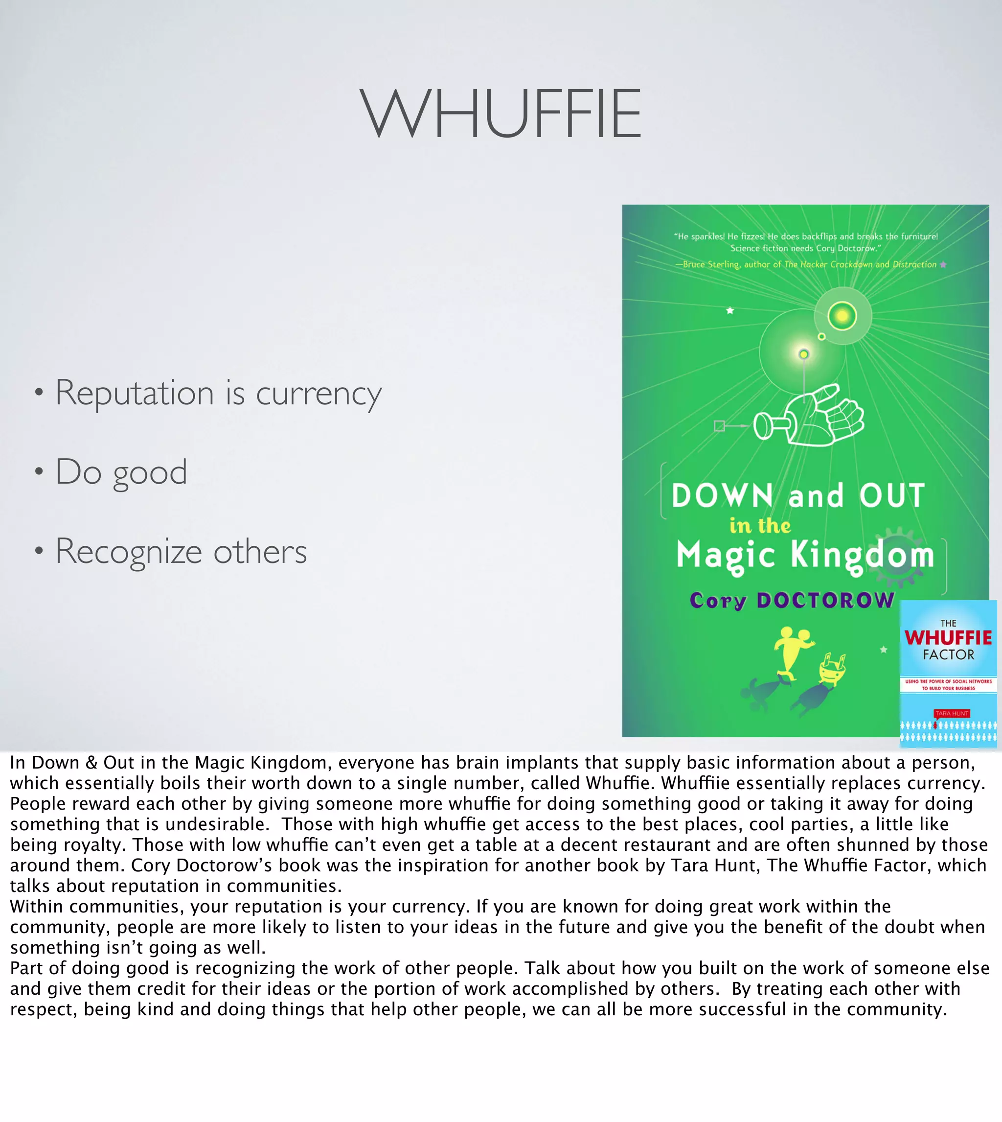 WHUFFIE

• Reputation
• Do

is currency

good

• Recognize

others

In Down & Out in the Magic Kingdom, everyone has brain implants that supply basic information about a person,
which essentially boils their worth down to a single number, called Whuffie. Whuffiie essentially replaces currency.
People reward each other by giving someone more whuffie for doing something good or taking it away for doing
something that is undesirable. Those with high whuffie get access to the best places, cool parties, a little like
being royalty. Those with low whuffie can’t even get a table at a decent restaurant and are often shunned by those
around them. Cory Doctorow’s book was the inspiration for another book by Tara Hunt, The Whuffie Factor, which
talks about reputation in communities.
Within communities, your reputation is your currency. If you are known for doing great work within the
community, people are more likely to listen to your ideas in the future and give you the beneﬁt of the doubt when
something isn’t going as well.
Part of doing good is recognizing the work of other people. Talk about how you built on the work of someone else
and give them credit for their ideas or the portion of work accomplished by others. By treating each other with
respect, being kind and doing things that help other people, we can all be more successful in the community.

 