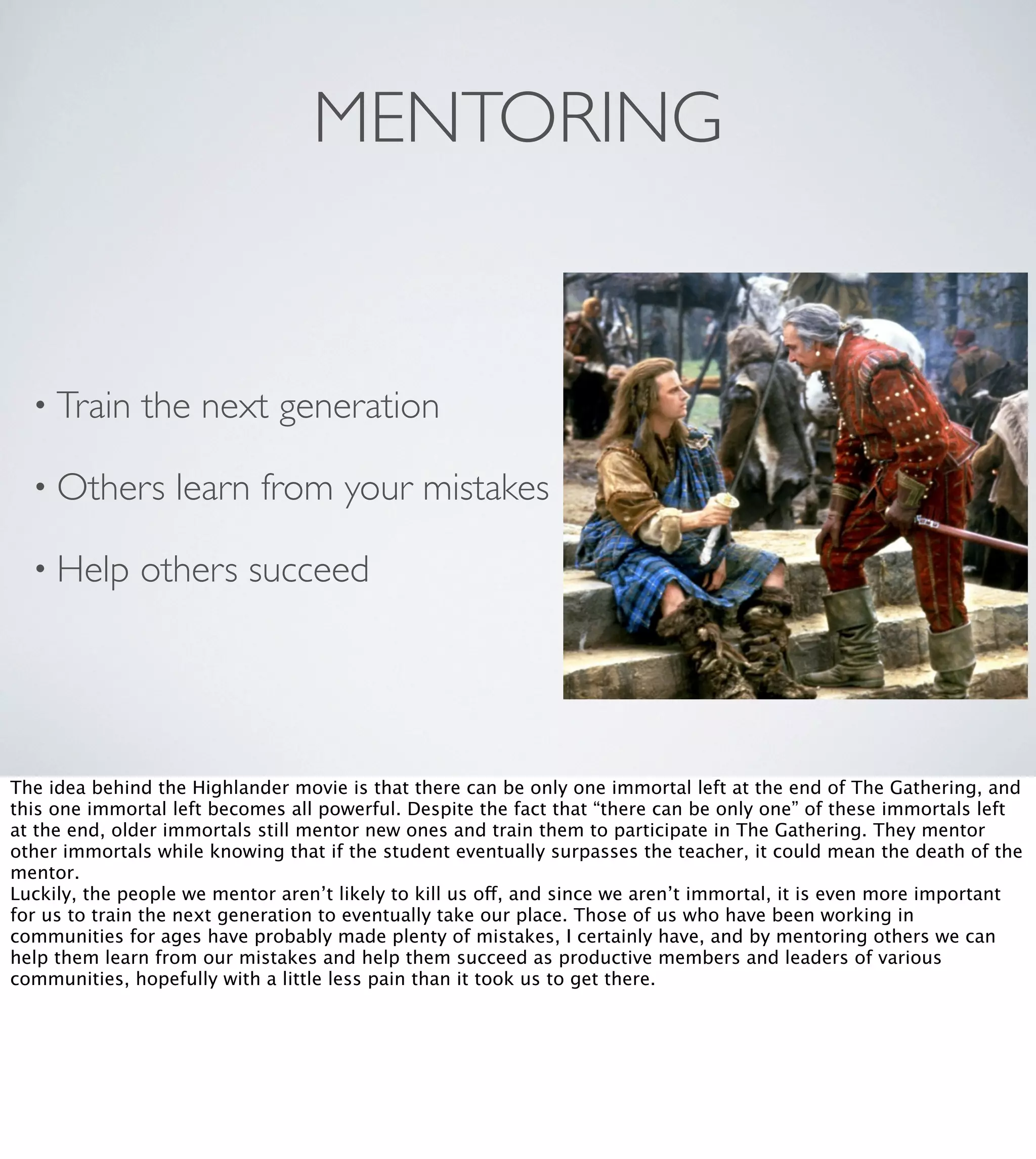MENTORING

• Train

the next generation

• Others
• Help

learn from your mistakes

others succeed

The idea behind the Highlander movie is that there can be only one immortal left at the end of The Gathering, and
this one immortal left becomes all powerful. Despite the fact that “there can be only one” of these immortals left
at the end, older immortals still mentor new ones and train them to participate in The Gathering. They mentor
other immortals while knowing that if the student eventually surpasses the teacher, it could mean the death of the
mentor.
Luckily, the people we mentor aren’t likely to kill us off, and since we aren’t immortal, it is even more important
for us to train the next generation to eventually take our place. Those of us who have been working in
communities for ages have probably made plenty of mistakes, I certainly have, and by mentoring others we can
help them learn from our mistakes and help them succeed as productive members and leaders of various
communities, hopefully with a little less pain than it took us to get there.

 