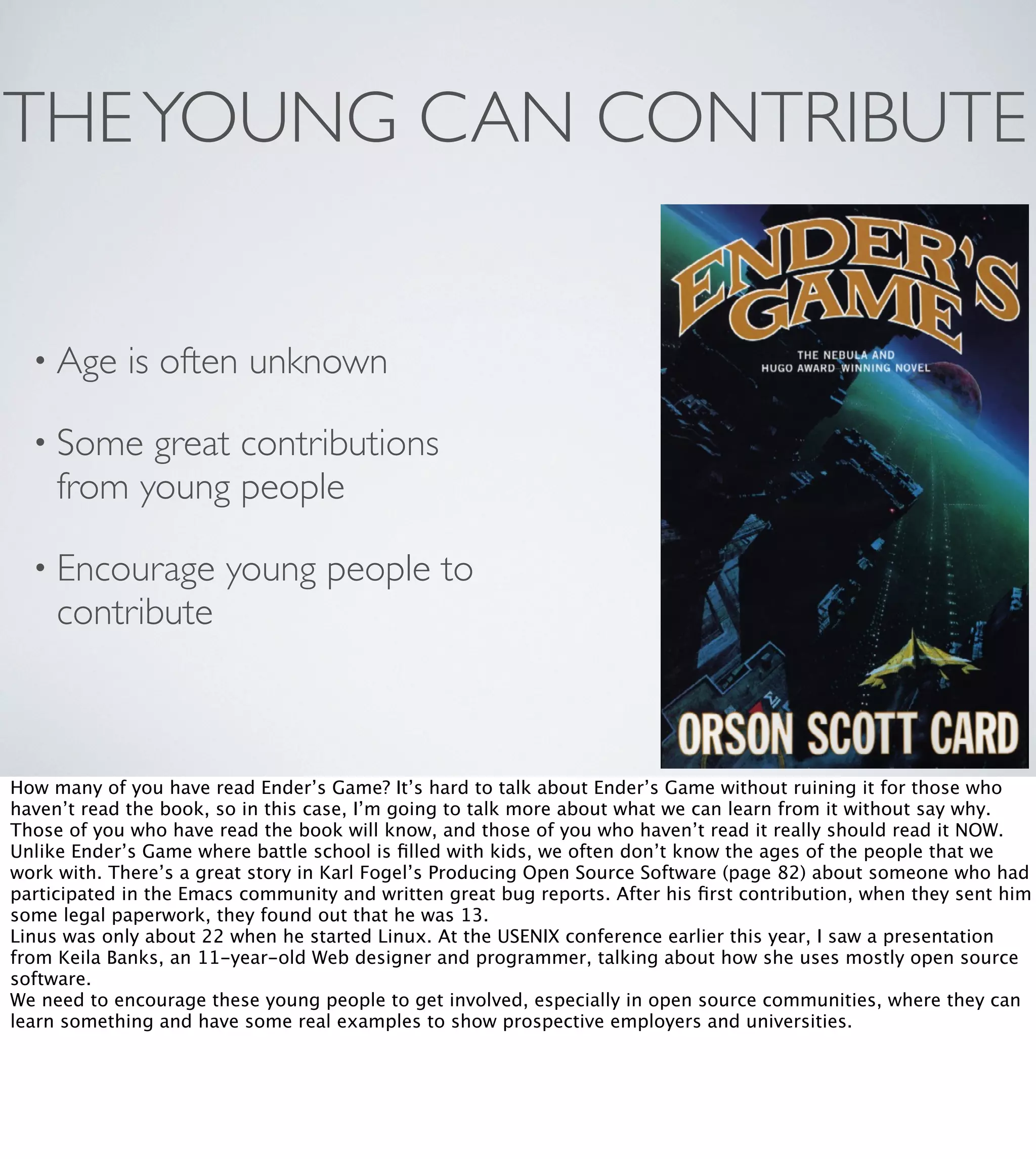 THE YOUNG CAN CONTRIBUTE
• Age

is often unknown

• Some

great contributions
from young people

• Encourage

contribute

young people to

How many of you have read Ender’s Game? It’s hard to talk about Ender’s Game without ruining it for those who
haven’t read the book, so in this case, I’m going to talk more about what we can learn from it without say why.
Those of you who have read the book will know, and those of you who haven’t read it really should read it NOW.
Unlike Ender’s Game where battle school is ﬁlled with kids, we often don’t know the ages of the people that we
work with. There’s a great story in Karl Fogel’s Producing Open Source Software (page 82) about someone who had
participated in the Emacs community and written great bug reports. After his ﬁrst contribution, when they sent him
some legal paperwork, they found out that he was 13.
Linus was only about 22 when he started Linux. At the USENIX conference earlier this year, I saw a presentation
from Keila Banks, an 11-year-old Web designer and programmer, talking about how she uses mostly open source
software.
We need to encourage these young people to get involved, especially in open source communities, where they can
learn something and have some real examples to show prospective employers and universities.

 