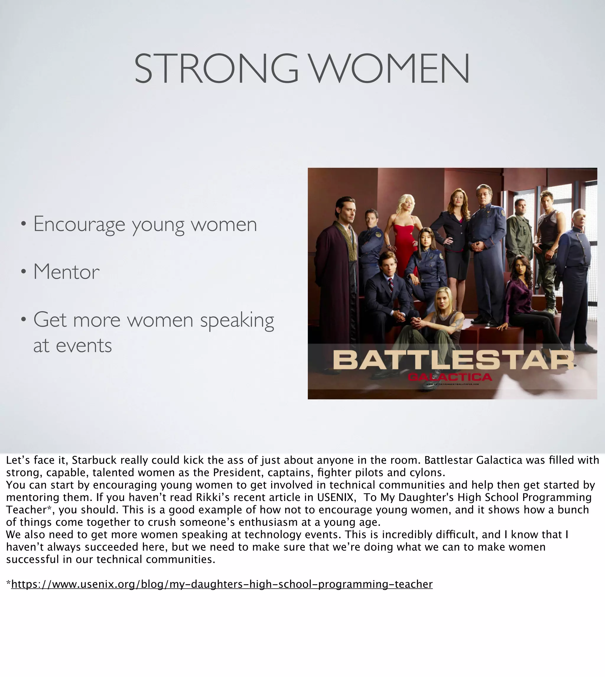STRONG WOMEN

• Encourage

young women

• Mentor
• Get

more women speaking
at events

Let’s face it, Starbuck really could kick the ass of just about anyone in the room. Battlestar Galactica was ﬁlled with
strong, capable, talented women as the President, captains, ﬁghter pilots and cylons.
You can start by encouraging young women to get involved in technical communities and help then get started by
mentoring them. If you haven’t read Rikki’s recent article in USENIX, To My Daughter's High School Programming
Teacher*, you should. This is a good example of how not to encourage young women, and it shows how a bunch
of things come together to crush someone’s enthusiasm at a young age.
We also need to get more women speaking at technology events. This is incredibly difficult, and I know that I
haven’t always succeeded here, but we need to make sure that we’re doing what we can to make women
successful in our technical communities.
*https://www.usenix.org/blog/my-daughters-high-school-programming-teacher

 