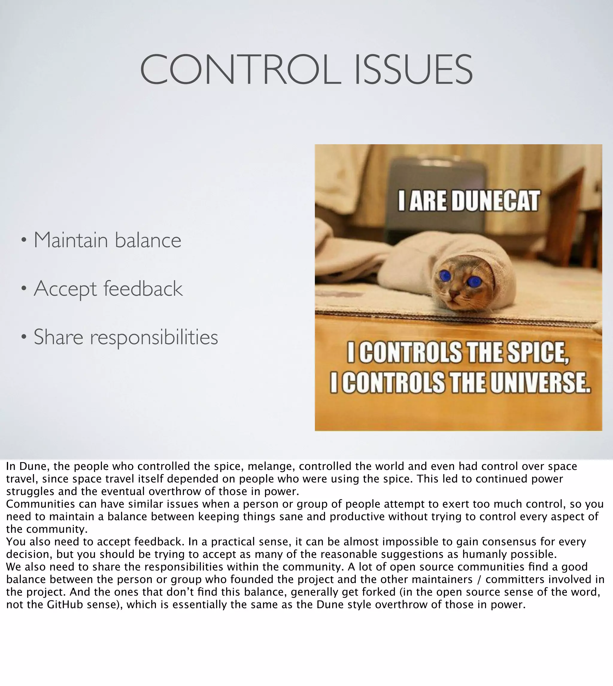CONTROL ISSUES

• Maintain
• Accept
• Share

balance

feedback

responsibilities

In Dune, the people who controlled the spice, melange, controlled the world and even had control over space
travel, since space travel itself depended on people who were using the spice. This led to continued power
struggles and the eventual overthrow of those in power.
Communities can have similar issues when a person or group of people attempt to exert too much control, so you
need to maintain a balance between keeping things sane and productive without trying to control every aspect of
the community.
You also need to accept feedback. In a practical sense, it can be almost impossible to gain consensus for every
decision, but you should be trying to accept as many of the reasonable suggestions as humanly possible.
We also need to share the responsibilities within the community. A lot of open source communities ﬁnd a good
balance between the person or group who founded the project and the other maintainers / committers involved in
the project. And the ones that don’t ﬁnd this balance, generally get forked (in the open source sense of the word,
not the GitHub sense), which is essentially the same as the Dune style overthrow of those in power.

 