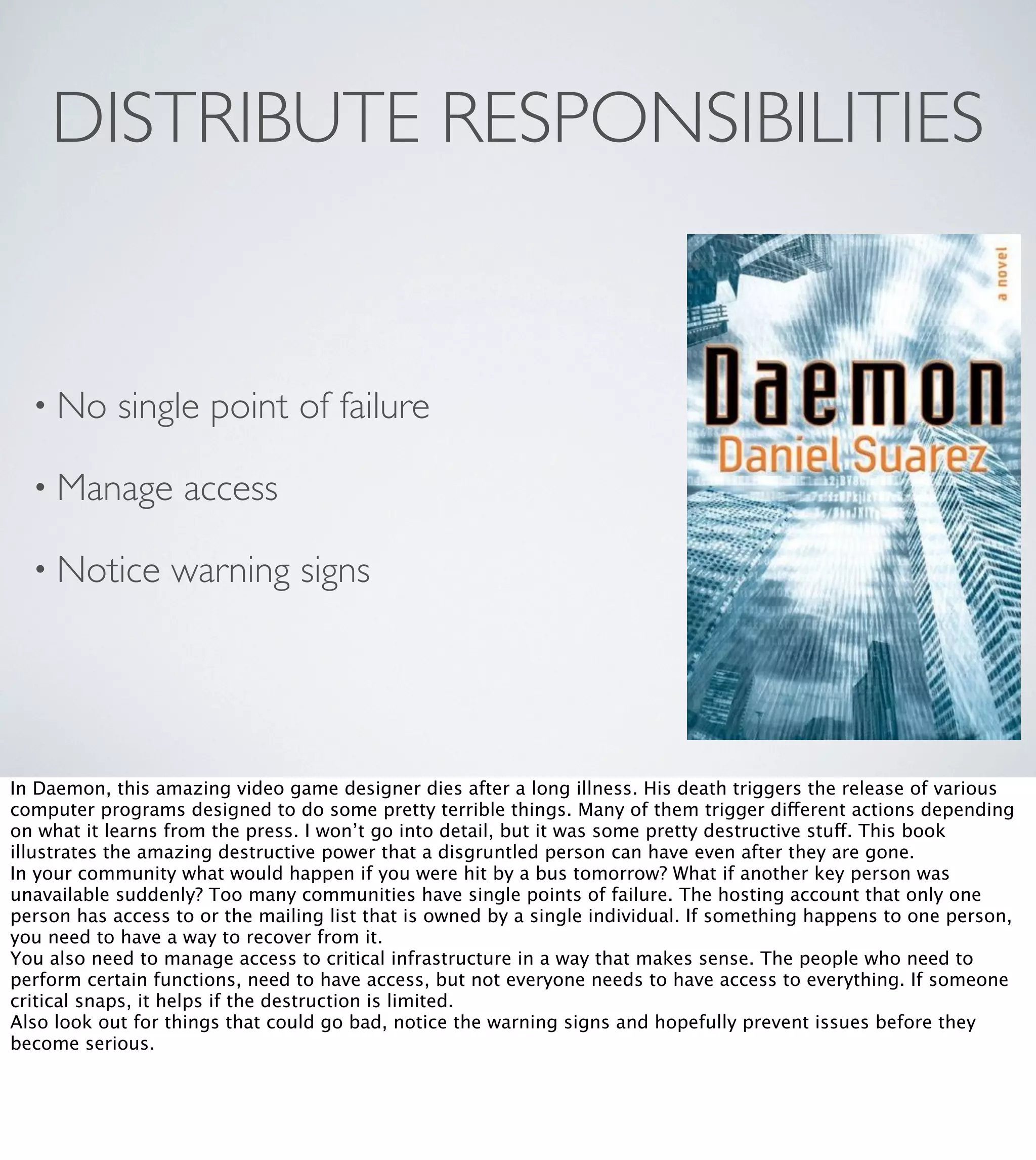 DISTRIBUTE RESPONSIBILITIES

• No

single point of failure

• Manage
• Notice

access

warning signs

In Daemon, this amazing video game designer dies after a long illness. His death triggers the release of various
computer programs designed to do some pretty terrible things. Many of them trigger different actions depending
on what it learns from the press. I won’t go into detail, but it was some pretty destructive stuff. This book
illustrates the amazing destructive power that a disgruntled person can have even after they are gone.
In your community what would happen if you were hit by a bus tomorrow? What if another key person was
unavailable suddenly? Too many communities have single points of failure. The hosting account that only one
person has access to or the mailing list that is owned by a single individual. If something happens to one person,
you need to have a way to recover from it.
You also need to manage access to critical infrastructure in a way that makes sense. The people who need to
perform certain functions, need to have access, but not everyone needs to have access to everything. If someone
critical snaps, it helps if the destruction is limited.
Also look out for things that could go bad, notice the warning signs and hopefully prevent issues before they
become serious.

 