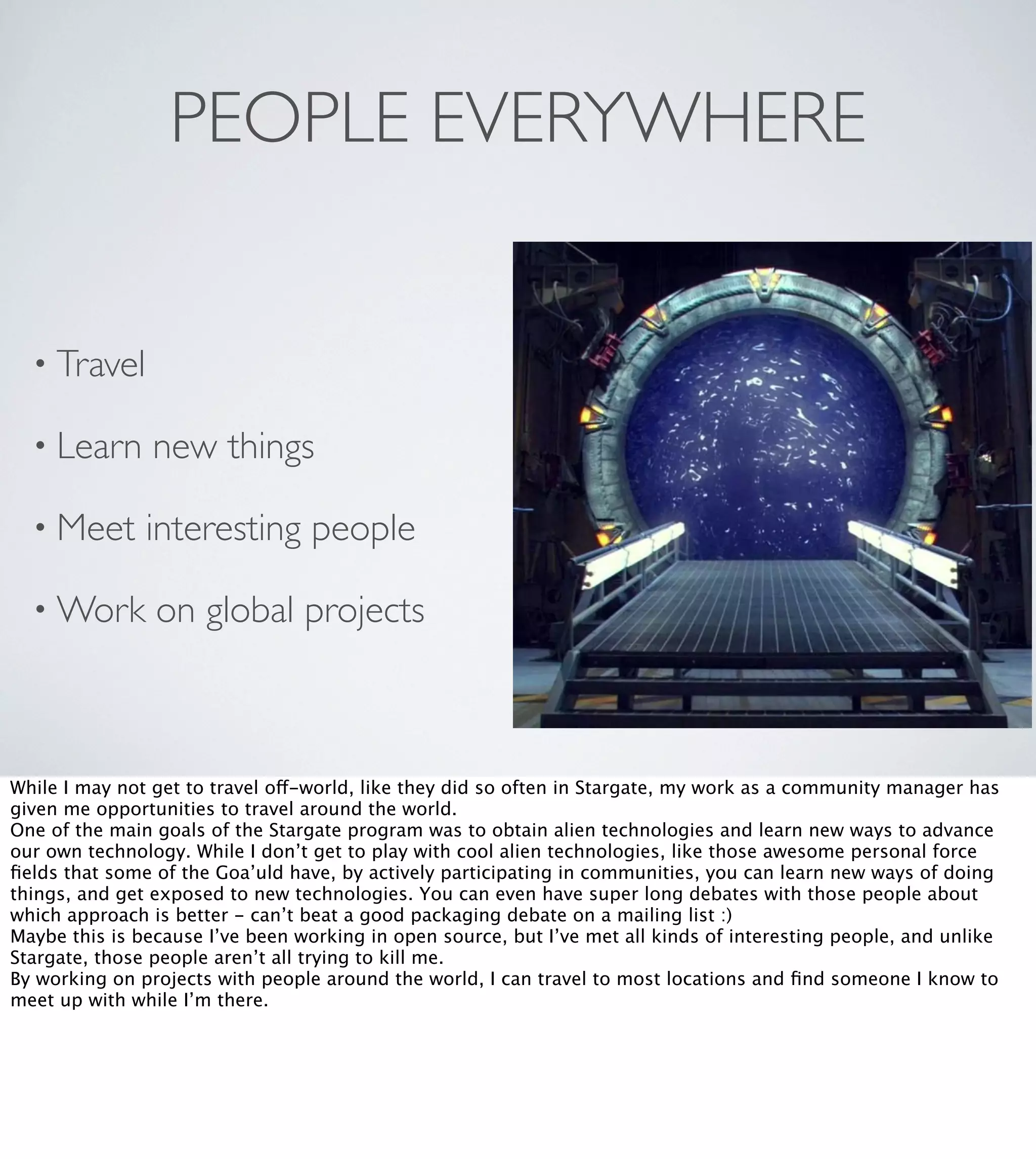 PEOPLE EVERYWHERE

• Travel
• Learn

new things

• Meet

interesting people

• Work

on global projects

While I may not get to travel off-world, like they did so often in Stargate, my work as a community manager has
given me opportunities to travel around the world.
One of the main goals of the Stargate program was to obtain alien technologies and learn new ways to advance
our own technology. While I don’t get to play with cool alien technologies, like those awesome personal force
ﬁelds that some of the Goa’uld have, by actively participating in communities, you can learn new ways of doing
things, and get exposed to new technologies. You can even have super long debates with those people about
which approach is better - can’t beat a good packaging debate on a mailing list :)
Maybe this is because I’ve been working in open source, but I’ve met all kinds of interesting people, and unlike
Stargate, those people aren’t all trying to kill me.
By working on projects with people around the world, I can travel to most locations and ﬁnd someone I know to
meet up with while I’m there.

 