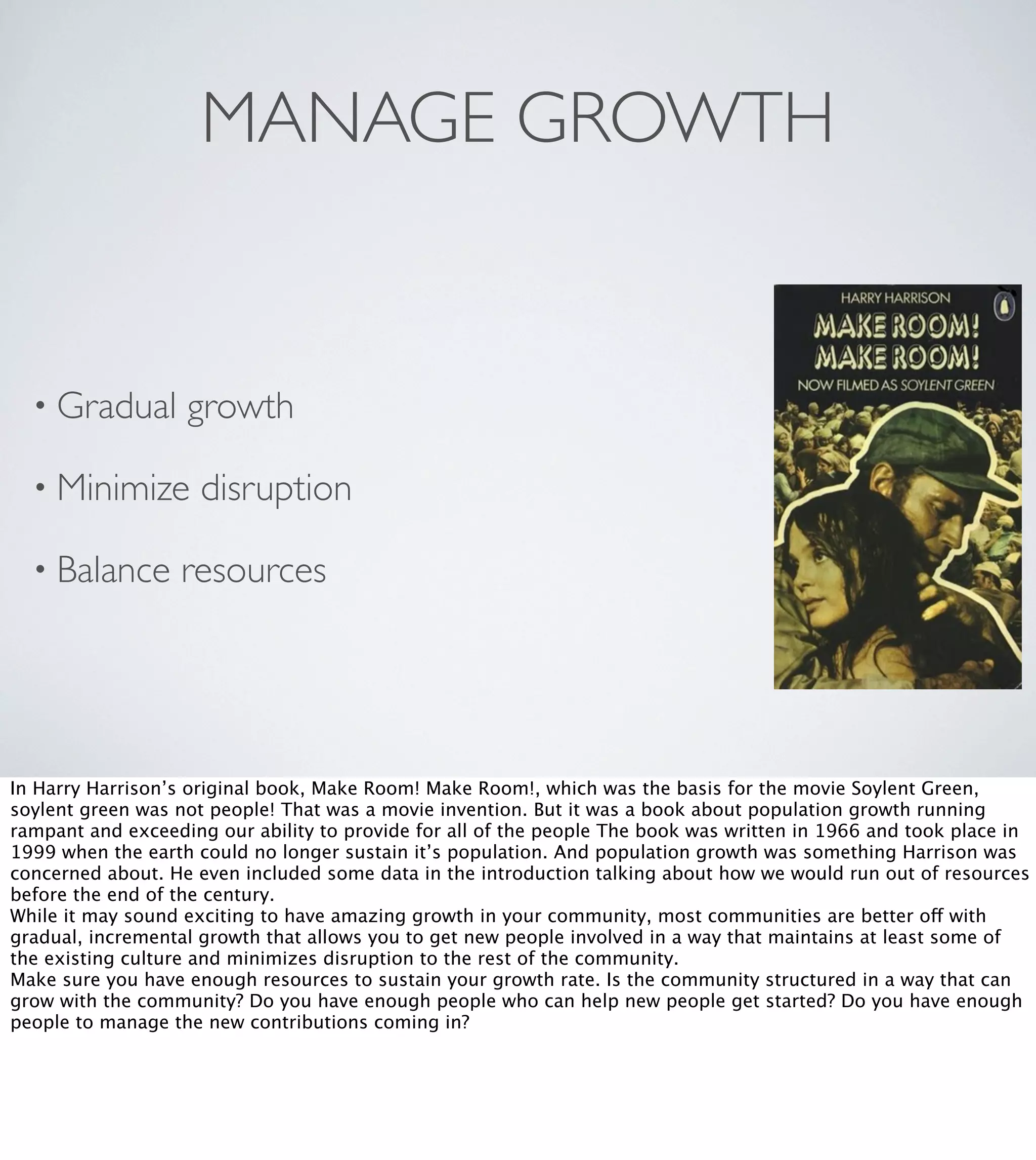 MANAGE GROWTH

• Gradual

growth

• Minimize
• Balance

disruption

resources

In Harry Harrison’s original book, Make Room! Make Room!, which was the basis for the movie Soylent Green,
soylent green was not people! That was a movie invention. But it was a book about population growth running
rampant and exceeding our ability to provide for all of the people The book was written in 1966 and took place in
1999 when the earth could no longer sustain it’s population. And population growth was something Harrison was
concerned about. He even included some data in the introduction talking about how we would run out of resources
before the end of the century.
While it may sound exciting to have amazing growth in your community, most communities are better off with
gradual, incremental growth that allows you to get new people involved in a way that maintains at least some of
the existing culture and minimizes disruption to the rest of the community.
Make sure you have enough resources to sustain your growth rate. Is the community structured in a way that can
grow with the community? Do you have enough people who can help new people get started? Do you have enough
people to manage the new contributions coming in?

 