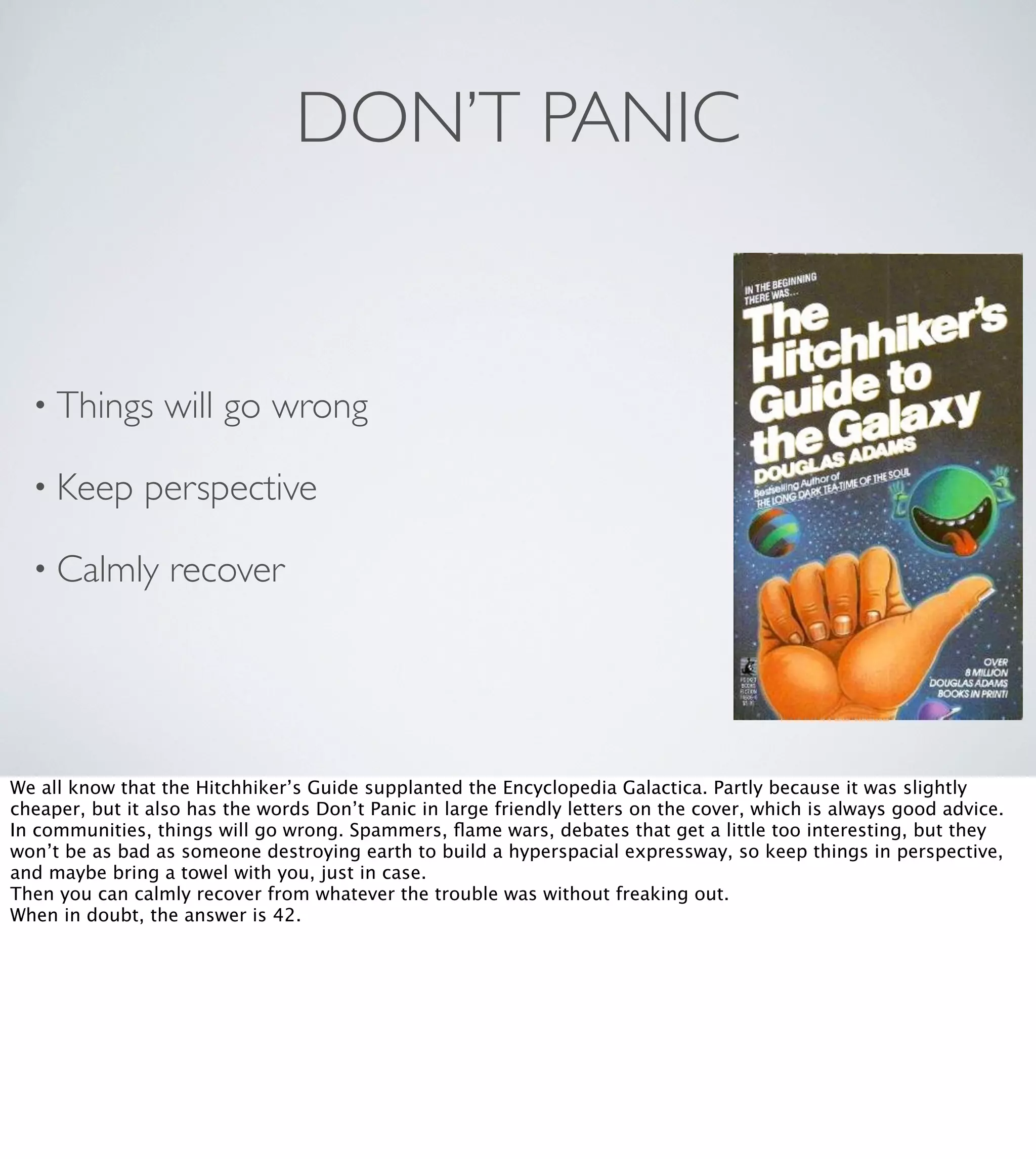DON’T PANIC

• Things
• Keep

will go wrong

perspective

• Calmly

recover

We all know that the Hitchhiker’s Guide supplanted the Encyclopedia Galactica. Partly because it was slightly
cheaper, but it also has the words Don’t Panic in large friendly letters on the cover, which is always good advice.
In communities, things will go wrong. Spammers, ﬂame wars, debates that get a little too interesting, but they
won’t be as bad as someone destroying earth to build a hyperspacial expressway, so keep things in perspective,
and maybe bring a towel with you, just in case.
Then you can calmly recover from whatever the trouble was without freaking out.
When in doubt, the answer is 42.

 