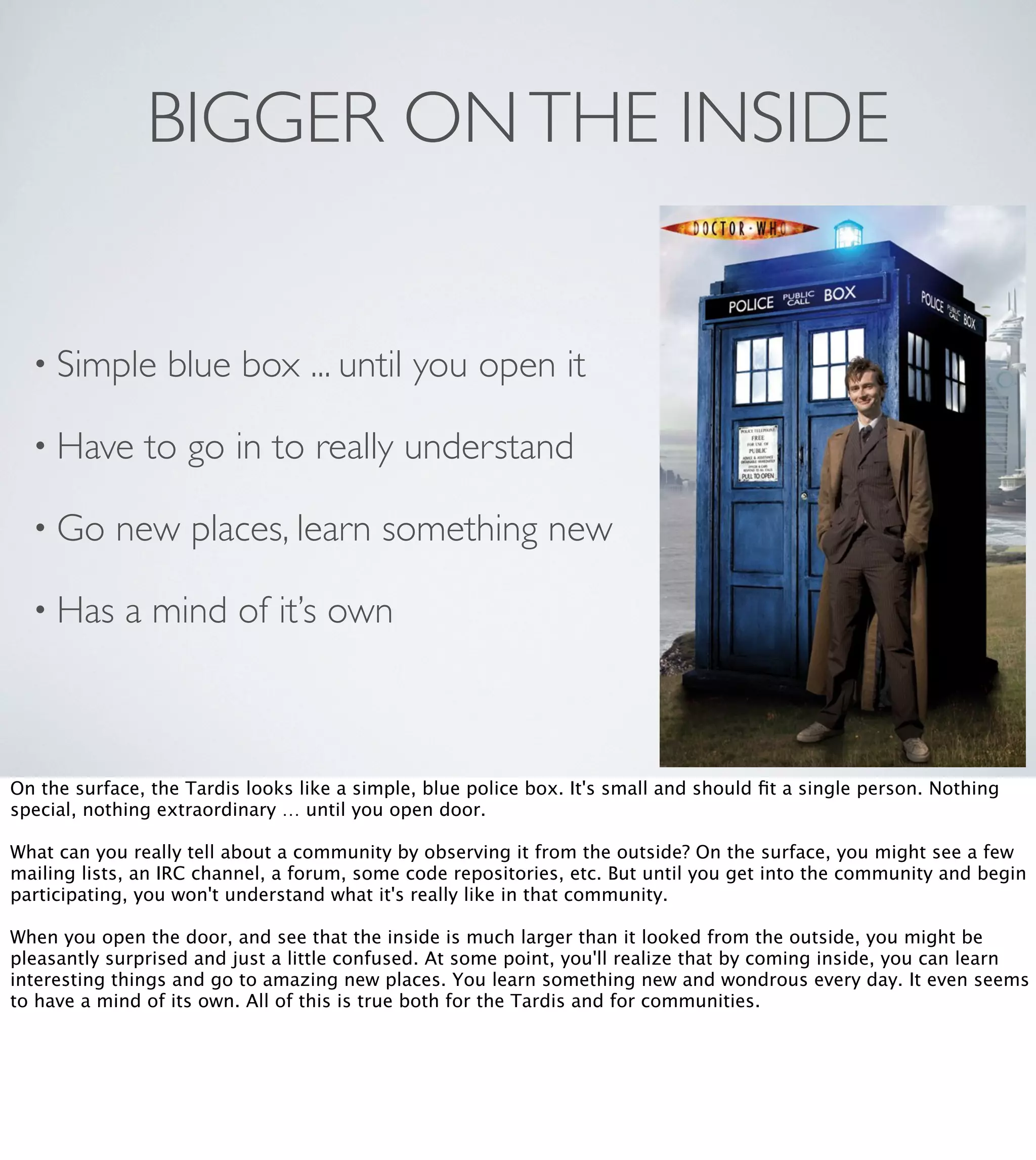 BIGGER ON THE INSIDE

• Simple
• Have

blue box ... until you open it

to go in to really understand

• Go

new places, learn something new

• Has

a mind of it’s own

On the surface, the Tardis looks like a simple, blue police box. It's small and should ﬁt a single person. Nothing
special, nothing extraordinary … until you open door. 
What can you really tell about a community by observing it from the outside? On the surface, you might see a few
mailing lists, an IRC channel, a forum, some code repositories, etc. But until you get into the community and begin
participating, you won't understand what it's really like in that community.
When you open the door, and see that the inside is much larger than it looked from the outside, you might be
pleasantly surprised and just a little confused. At some point, you'll realize that by coming inside, you can learn
interesting things and go to amazing new places. You learn something new and wondrous every day. It even seems
to have a mind of its own. All of this is true both for the Tardis and for communities. 

 