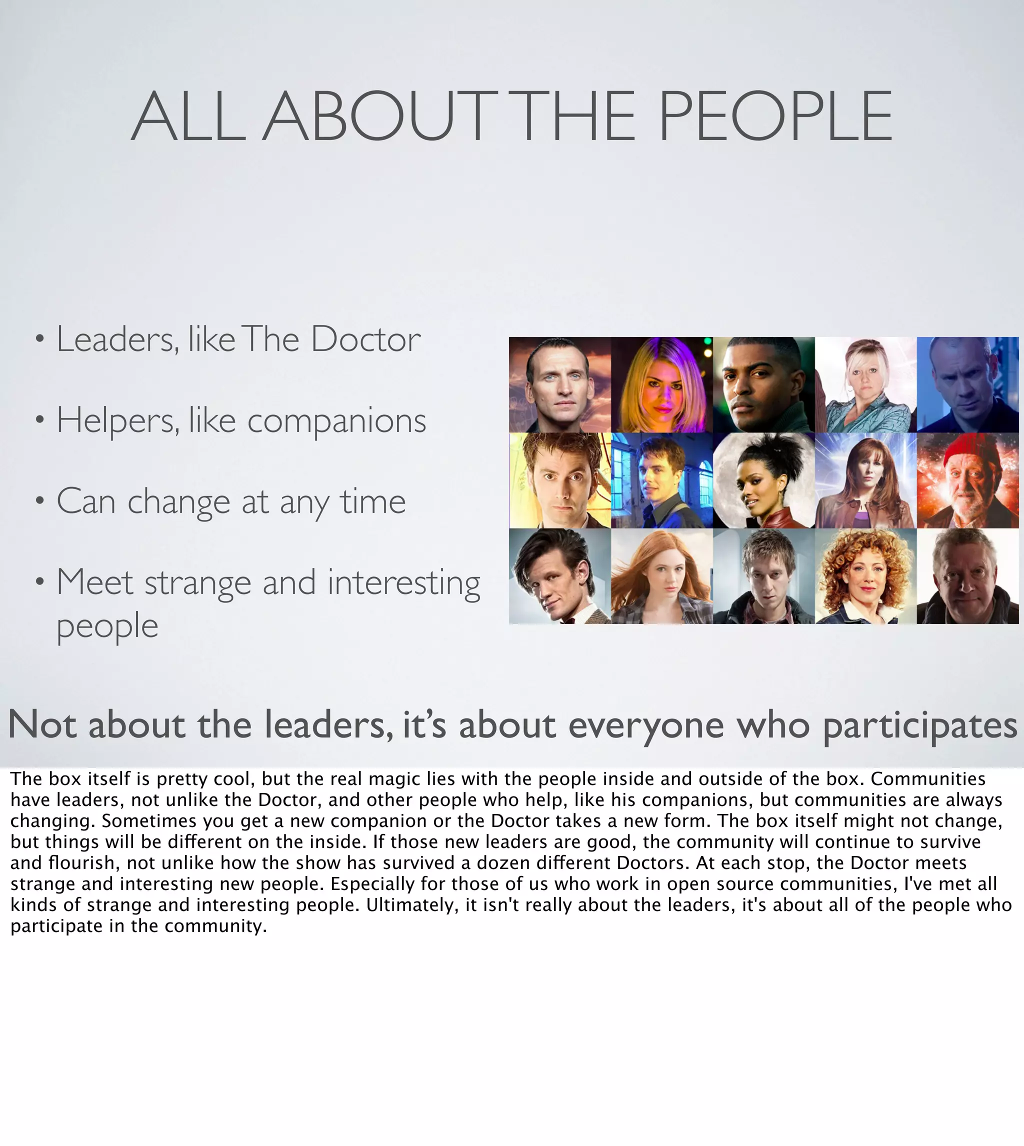 ALL ABOUT THE PEOPLE
• Leaders, like The
• Helpers, like
• Can

Doctor

companions

change at any time

• Meet

strange and interesting
people

Not about the leaders, it’s about everyone who participates
The box itself is pretty cool, but the real magic lies with the people inside and outside of the box. Communities
have leaders, not unlike the Doctor, and other people who help, like his companions, but communities are always
changing. Sometimes you get a new companion or the Doctor takes a new form. The box itself might not change,
but things will be different on the inside. If those new leaders are good, the community will continue to survive
and ﬂourish, not unlike how the show has survived a dozen different Doctors. At each stop, the Doctor meets
strange and interesting new people. Especially for those of us who work in open source communities, I've met all
kinds of strange and interesting people. Ultimately, it isn't really about the leaders, it's about all of the people who
participate in the community. 

 