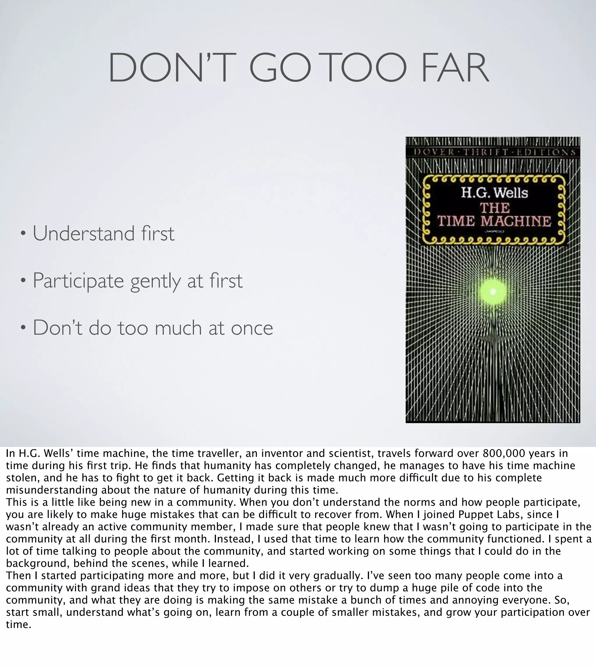 DON’T GO TOO FAR

• Understand
• Participate
• Don’t

ﬁrst

gently at ﬁrst

do too much at once

In H.G. Wells’ time machine, the time traveller, an inventor and scientist, travels forward over 800,000 years in
time during his ﬁrst trip. He ﬁnds that humanity has completely changed, he manages to have his time machine
stolen, and he has to ﬁght to get it back. Getting it back is made much more difficult due to his complete
misunderstanding about the nature of humanity during this time.
This is a little like being new in a community. When you don’t understand the norms and how people participate,
you are likely to make huge mistakes that can be difficult to recover from. When I joined Puppet Labs, since I
wasn’t already an active community member, I made sure that people knew that I wasn’t going to participate in the
community at all during the ﬁrst month. Instead, I used that time to learn how the community functioned. I spent a
lot of time talking to people about the community, and started working on some things that I could do in the
background, behind the scenes, while I learned.
Then I started participating more and more, but I did it very gradually. I’ve seen too many people come into a
community with grand ideas that they try to impose on others or try to dump a huge pile of code into the
community, and what they are doing is making the same mistake a bunch of times and annoying everyone. So,
start small, understand what’s going on, learn from a couple of smaller mistakes, and grow your participation over
time.

 