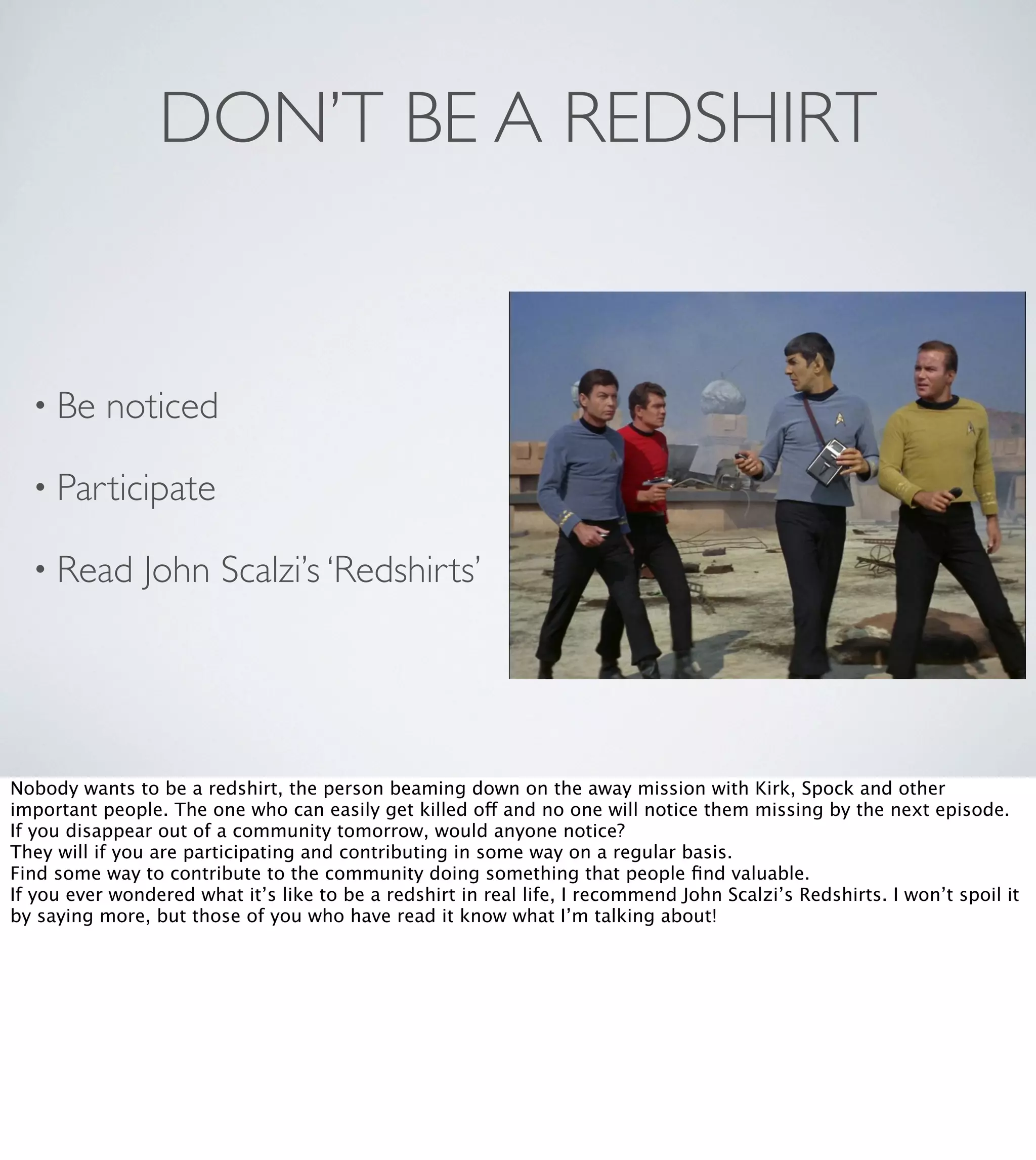 DON’T BE A REDSHIRT

• Be

noticed

• Participate
• Read

John Scalzi’s ‘Redshirts’

Nobody wants to be a redshirt, the person beaming down on the away mission with Kirk, Spock and other
important people. The one who can easily get killed off and no one will notice them missing by the next episode.
If you disappear out of a community tomorrow, would anyone notice?
They will if you are participating and contributing in some way on a regular basis.
Find some way to contribute to the community doing something that people ﬁnd valuable.
If you ever wondered what it’s like to be a redshirt in real life, I recommend John Scalzi’s Redshirts. I won’t spoil it
by saying more, but those of you who have read it know what I’m talking about!

 