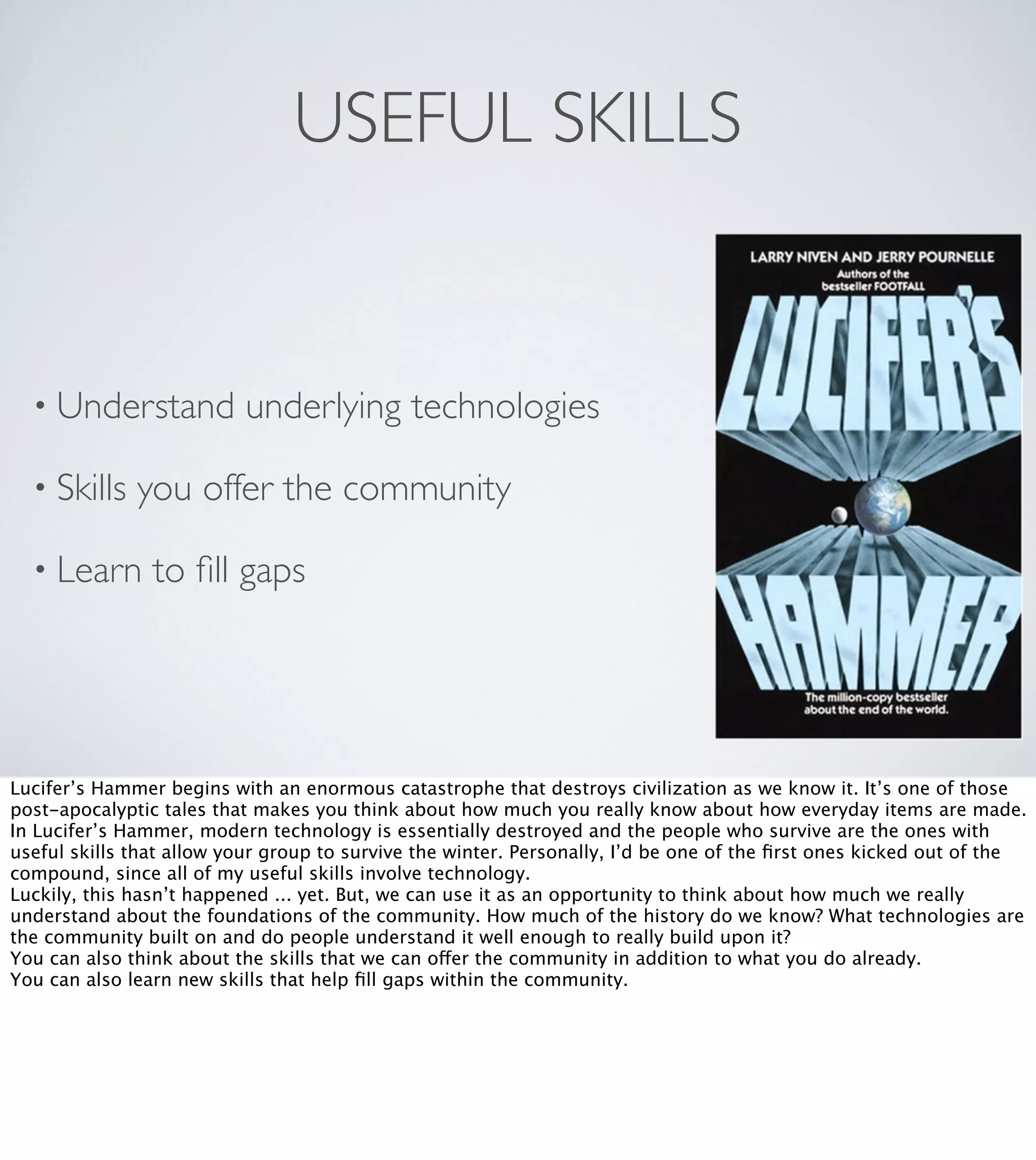 USEFUL SKILLS

• Understand
• Skills

underlying technologies

you offer the community

• Learn

to ﬁll gaps

Lucifer’s Hammer begins with an enormous catastrophe that destroys civilization as we know it. It’s one of those
post-apocalyptic tales that makes you think about how much you really know about how everyday items are made.
In Lucifer’s Hammer, modern technology is essentially destroyed and the people who survive are the ones with
useful skills that allow your group to survive the winter. Personally, I’d be one of the ﬁrst ones kicked out of the
compound, since all of my useful skills involve technology.
Luckily, this hasn’t happened ... yet. But, we can use it as an opportunity to think about how much we really
understand about the foundations of the community. How much of the history do we know? What technologies are
the community built on and do people understand it well enough to really build upon it?
You can also think about the skills that we can offer the community in addition to what you do already.
You can also learn new skills that help ﬁll gaps within the community.

 