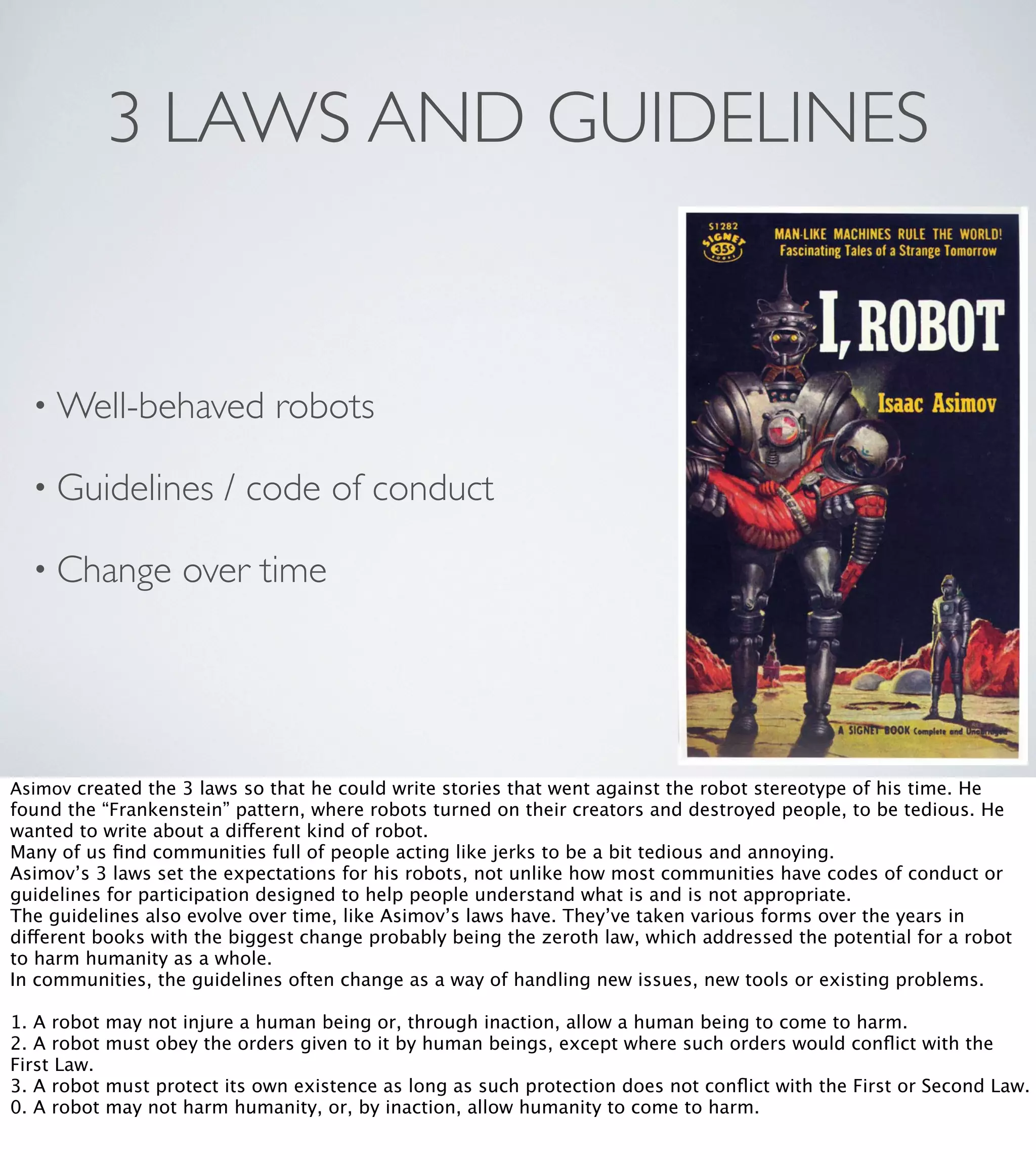 3 LAWS AND GUIDELINES

• Well-behaved
• Guidelines
• Change

robots

/ code of conduct

over time

Asimov created the 3 laws so that he could write stories that went against the robot stereotype of his time. He

found the “Frankenstein” pattern, where robots turned on their creators and destroyed people, to be tedious. He
wanted to write about a different kind of robot.
Many of us ﬁnd communities full of people acting like jerks to be a bit tedious and annoying.
Asimov’s 3 laws set the expectations for his robots, not unlike how most communities have codes of conduct or
guidelines for participation designed to help people understand what is and is not appropriate.
The guidelines also evolve over time, like Asimov’s laws have. They’ve taken various forms over the years in
different books with the biggest change probably being the zeroth law, which addressed the potential for a robot
to harm humanity as a whole.
In communities, the guidelines often change as a way of handling new issues, new tools or existing problems.
1. A robot
2. A robot
First Law.
3. A robot
0. A robot

may not injure a human being or, through inaction, allow a human being to come to harm.
must obey the orders given to it by human beings, except where such orders would conﬂict with the
must protect its own existence as long as such protection does not conﬂict with the First or Second Law.
may not harm humanity, or, by inaction, allow humanity to come to harm.

 