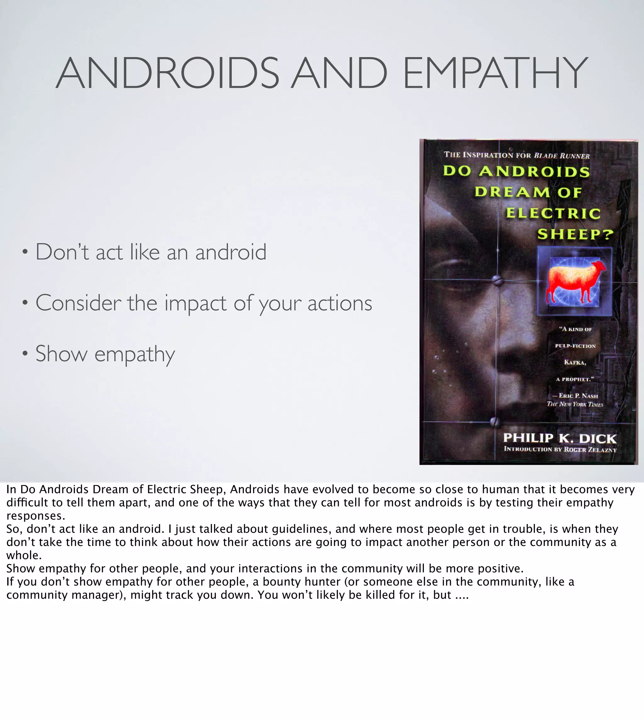 ANDROIDS AND EMPATHY

• Don’t

act like an android

• Consider
• Show

the impact of your actions

empathy

In Do Androids Dream of Electric Sheep, Androids have evolved to become so close to human that it becomes very
difficult to tell them apart, and one of the ways that they can tell for most androids is by testing their empathy
responses.
So, don’t act like an android. I just talked about guidelines, and where most people get in trouble, is when they
don’t take the time to think about how their actions are going to impact another person or the community as a
whole.
Show empathy for other people, and your interactions in the community will be more positive.
If you don’t show empathy for other people, a bounty hunter (or someone else in the community, like a
community manager), might track you down. You won’t likely be killed for it, but ....

 