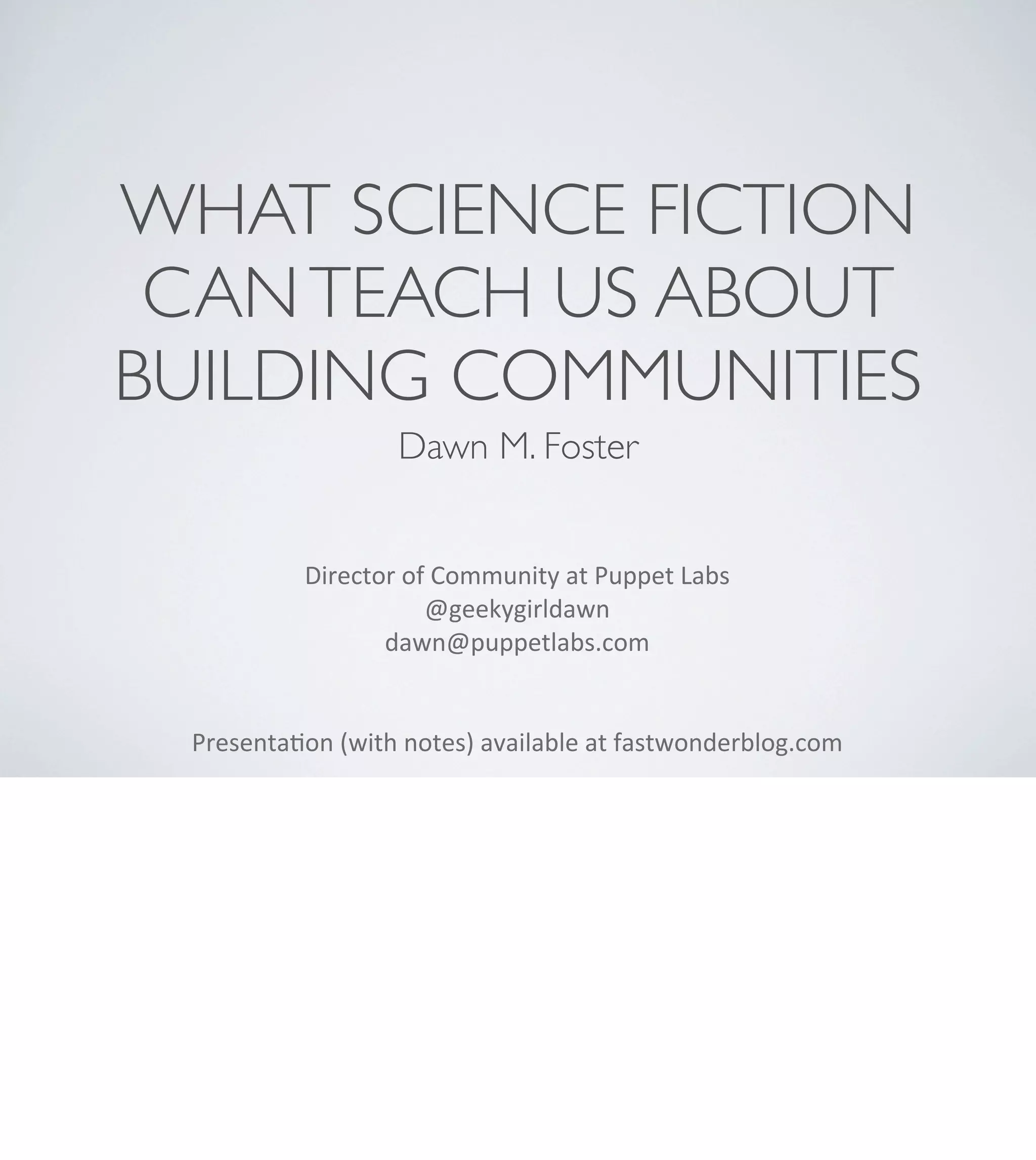 WHAT SCIENCE FICTION
CAN TEACH US ABOUT
BUILDING COMMUNITIES
Dawn M. Foster
Director	
  of	
  Community	
  at	
  Puppet	
  Labs
@geekygirldawn
dawn@puppetlabs.com	
  
Presenta<on	
  (with	
  notes)	
  available	
  at	
  fastwonderblog.com

 
