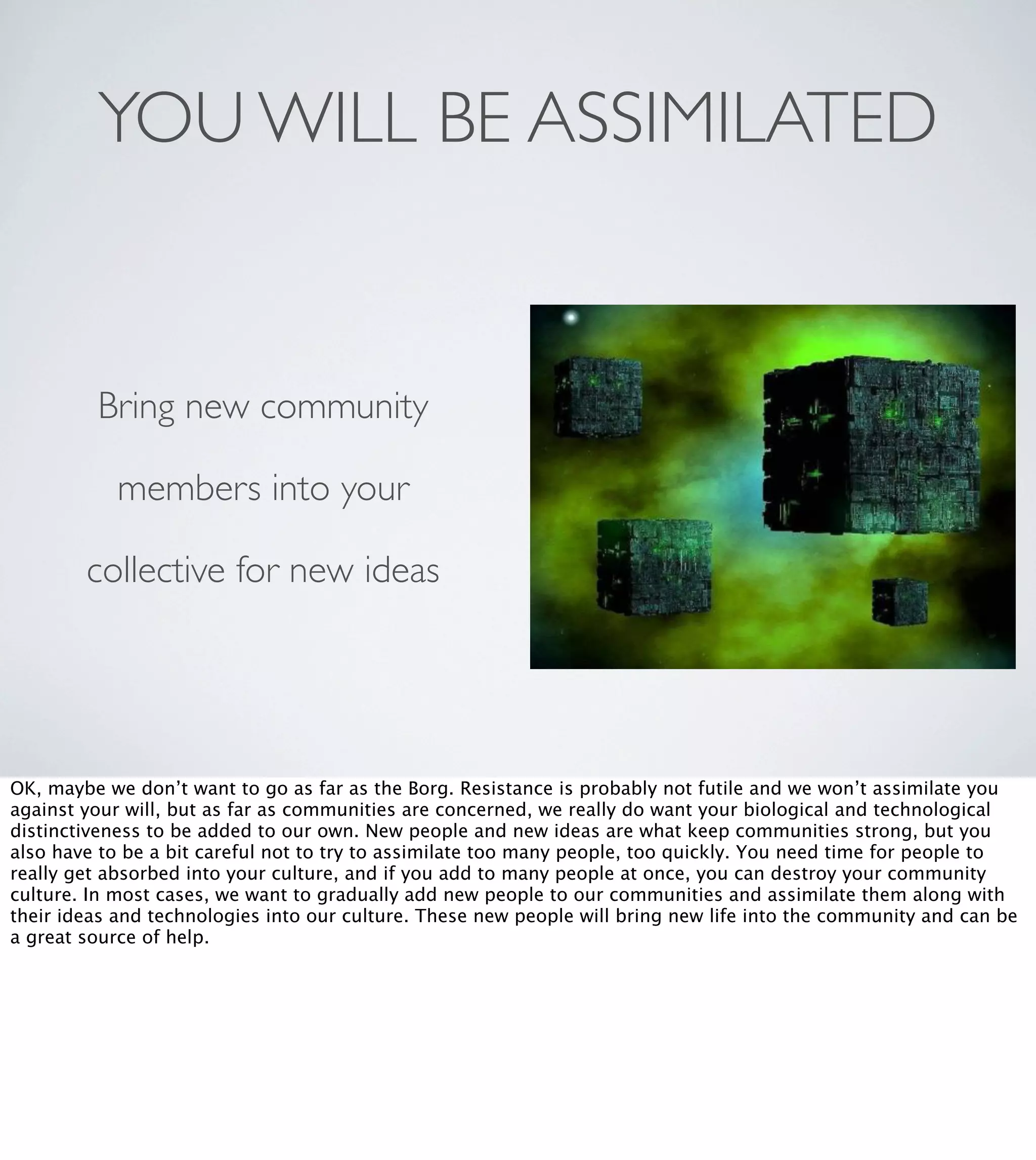 YOU WILL BE ASSIMILATED

Bring new community
members into your
collective for new ideas

OK, maybe we don’t want to go as far as the Borg. Resistance is probably not futile and we won’t assimilate you
against your will, but as far as communities are concerned, we really do want your biological and technological
distinctiveness to be added to our own. New people and new ideas are what keep communities strong, but you
also have to be a bit careful not to try to assimilate too many people, too quickly. You need time for people to
really get absorbed into your culture, and if you add to many people at once, you can destroy your community
culture. In most cases, we want to gradually add new people to our communities and assimilate them along with
their ideas and technologies into our culture. These new people will bring new life into the community and can be
a great source of help.

 