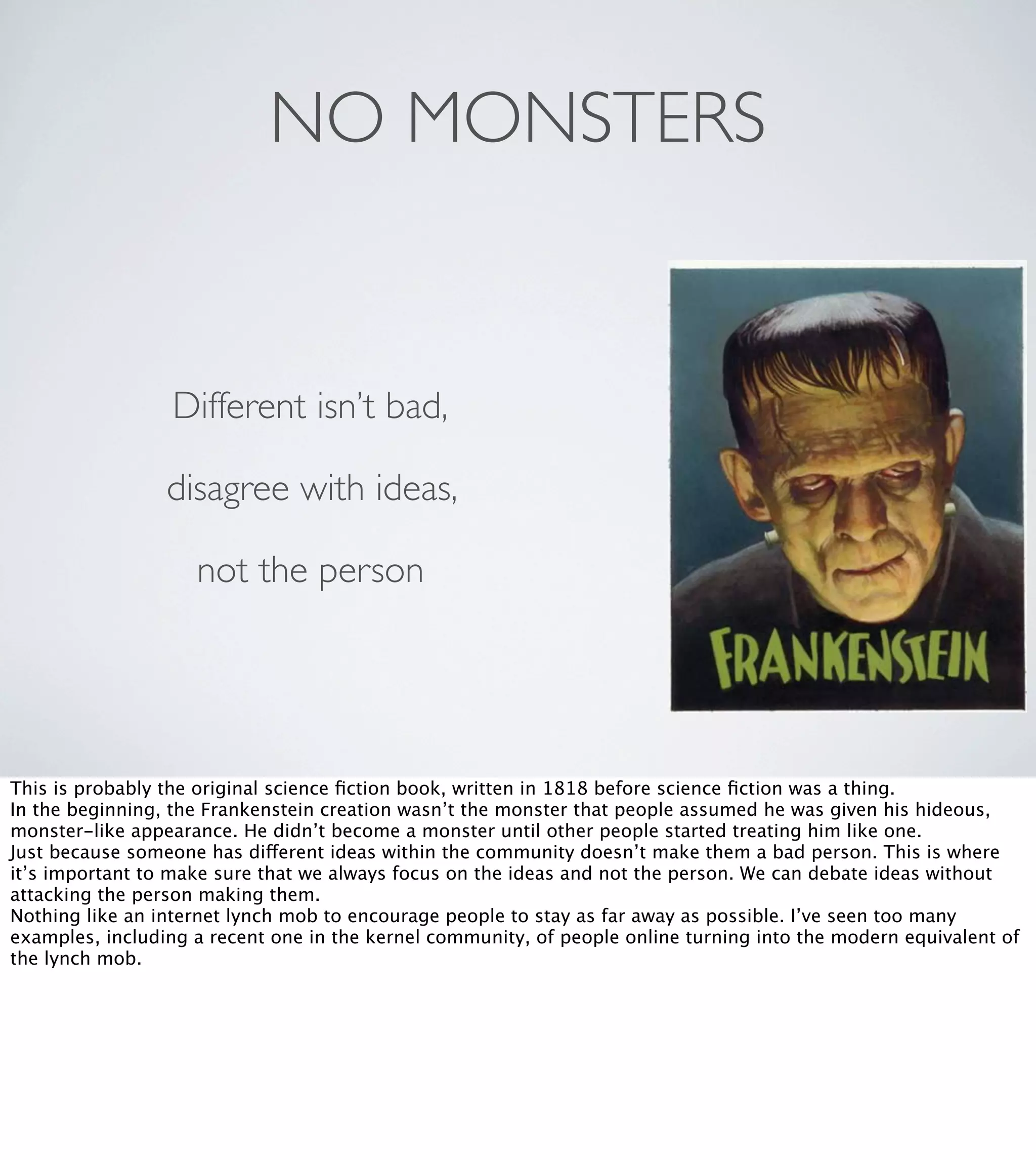 NO MONSTERS

Different isn’t bad,
disagree with ideas,
not the person

This is probably the original science ﬁction book, written in 1818 before science ﬁction was a thing.
In the beginning, the Frankenstein creation wasn’t the monster that people assumed he was given his hideous,
monster-like appearance. He didn’t become a monster until other people started treating him like one.
Just because someone has different ideas within the community doesn’t make them a bad person. This is where
it’s important to make sure that we always focus on the ideas and not the person. We can debate ideas without
attacking the person making them.
Nothing like an internet lynch mob to encourage people to stay as far away as possible. I’ve seen too many
examples, including a recent one in the kernel community, of people online turning into the modern equivalent of
the lynch mob.

 