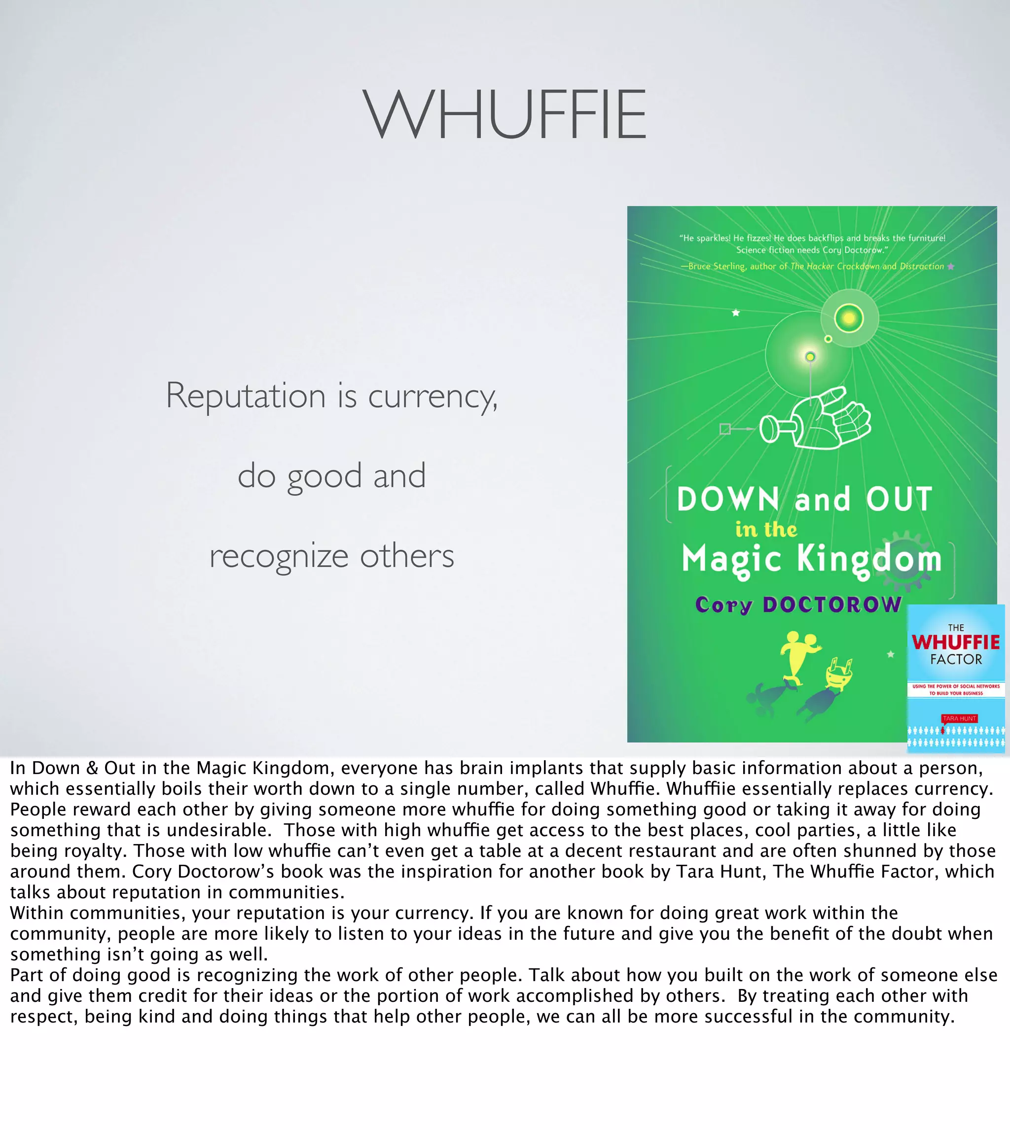 WHUFFIE

Reputation is currency,
do good and
recognize others

In Down & Out in the Magic Kingdom, everyone has brain implants that supply basic information about a person,
which essentially boils their worth down to a single number, called Whuffie. Whuffiie essentially replaces currency.
People reward each other by giving someone more whuffie for doing something good or taking it away for doing
something that is undesirable. Those with high whuffie get access to the best places, cool parties, a little like
being royalty. Those with low whuffie can’t even get a table at a decent restaurant and are often shunned by those
around them. Cory Doctorow’s book was the inspiration for another book by Tara Hunt, The Whuffie Factor, which
talks about reputation in communities.
Within communities, your reputation is your currency. If you are known for doing great work within the
community, people are more likely to listen to your ideas in the future and give you the beneﬁt of the doubt when
something isn’t going as well.
Part of doing good is recognizing the work of other people. Talk about how you built on the work of someone else
and give them credit for their ideas or the portion of work accomplished by others. By treating each other with
respect, being kind and doing things that help other people, we can all be more successful in the community.

 