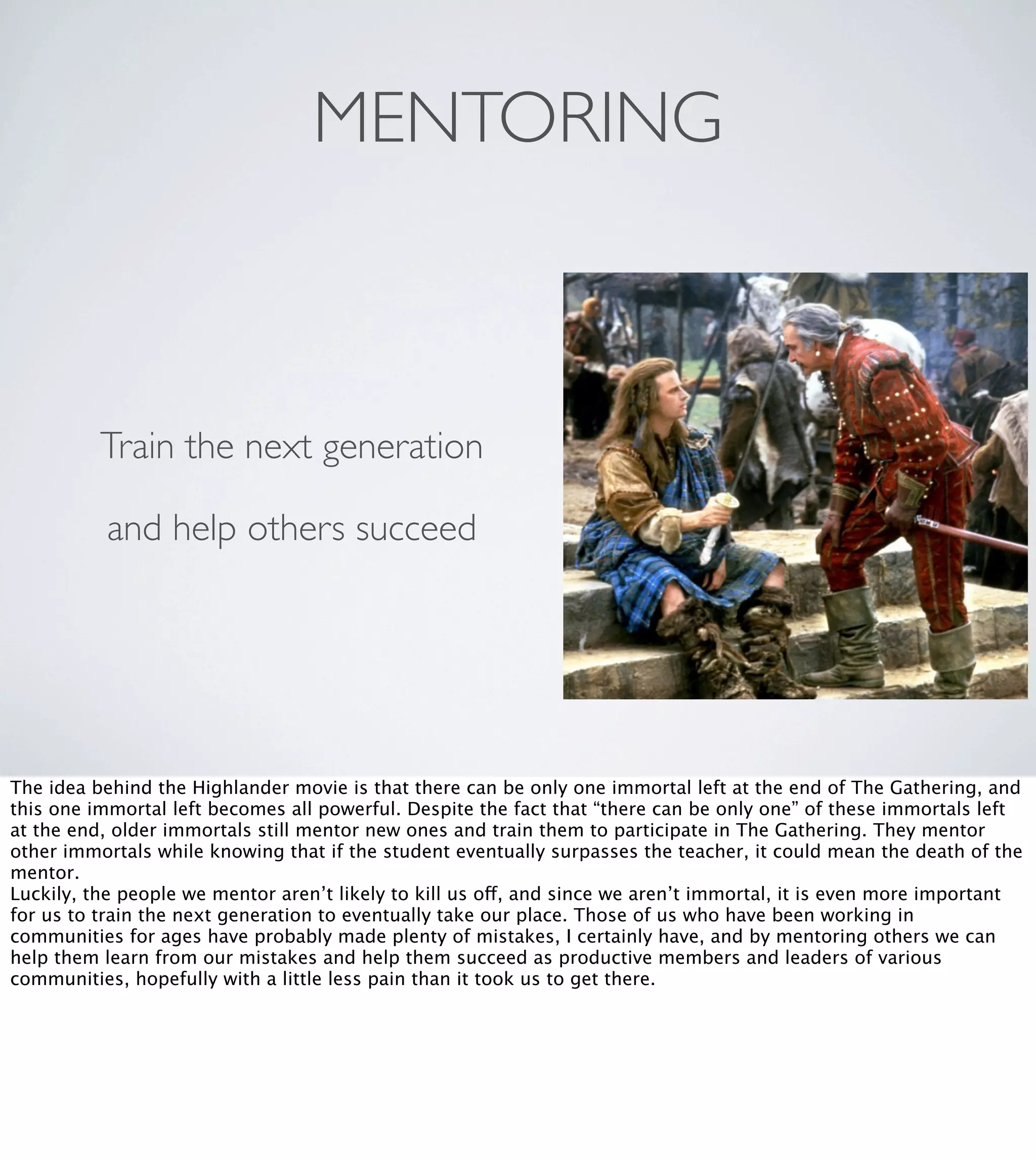 MENTORING

Train the next generation
and help others succeed

The idea behind the Highlander movie is that there can be only one immortal left at the end of The Gathering, and
this one immortal left becomes all powerful. Despite the fact that “there can be only one” of these immortals left
at the end, older immortals still mentor new ones and train them to participate in The Gathering. They mentor
other immortals while knowing that if the student eventually surpasses the teacher, it could mean the death of the
mentor.
Luckily, the people we mentor aren’t likely to kill us off, and since we aren’t immortal, it is even more important
for us to train the next generation to eventually take our place. Those of us who have been working in
communities for ages have probably made plenty of mistakes, I certainly have, and by mentoring others we can
help them learn from our mistakes and help them succeed as productive members and leaders of various
communities, hopefully with a little less pain than it took us to get there.

 