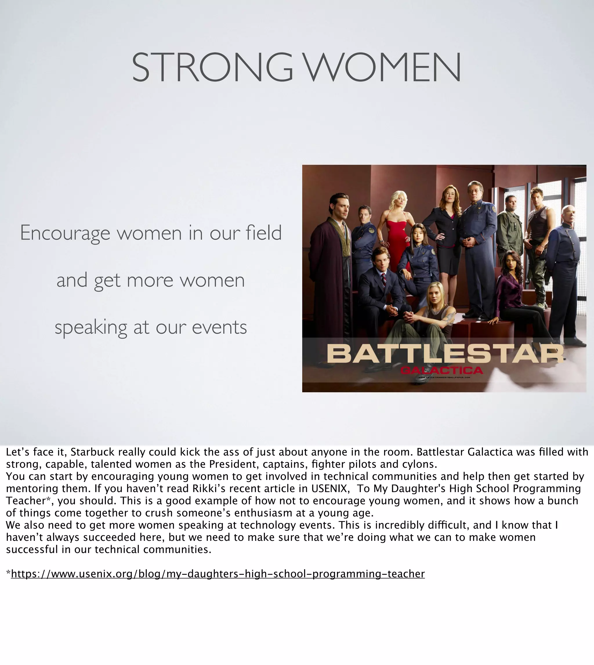 STRONG WOMEN

Encourage women in our ﬁeld
and get more women
speaking at our events

Let’s face it, Starbuck really could kick the ass of just about anyone in the room. Battlestar Galactica was ﬁlled with
strong, capable, talented women as the President, captains, ﬁghter pilots and cylons.
You can start by encouraging young women to get involved in technical communities and help then get started by
mentoring them. If you haven’t read Rikki’s recent article in USENIX, To My Daughter's High School Programming
Teacher*, you should. This is a good example of how not to encourage young women, and it shows how a bunch
of things come together to crush someone’s enthusiasm at a young age.
We also need to get more women speaking at technology events. This is incredibly difficult, and I know that I
haven’t always succeeded here, but we need to make sure that we’re doing what we can to make women
successful in our technical communities.
*https://www.usenix.org/blog/my-daughters-high-school-programming-teacher

 