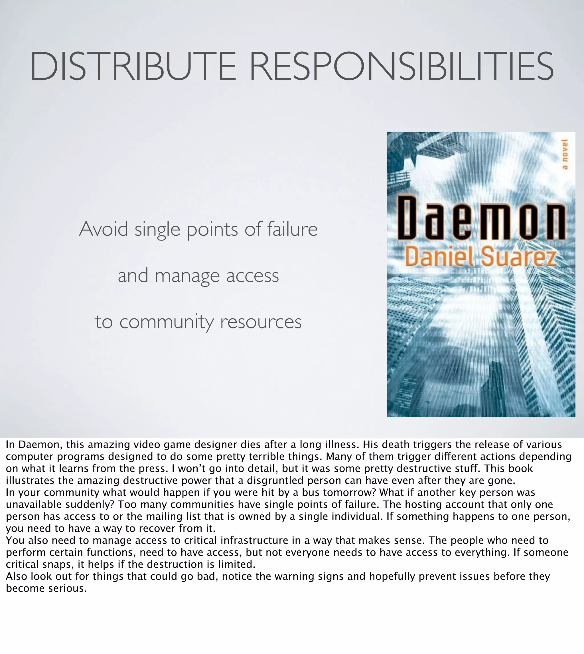 DISTRIBUTE RESPONSIBILITIES

Avoid single points of failure
and manage access
to community resources

In Daemon, this amazing video game designer dies after a long illness. His death triggers the release of various
computer programs designed to do some pretty terrible things. Many of them trigger different actions depending
on what it learns from the press. I won’t go into detail, but it was some pretty destructive stuff. This book
illustrates the amazing destructive power that a disgruntled person can have even after they are gone.
In your community what would happen if you were hit by a bus tomorrow? What if another key person was
unavailable suddenly? Too many communities have single points of failure. The hosting account that only one
person has access to or the mailing list that is owned by a single individual. If something happens to one person,
you need to have a way to recover from it.
You also need to manage access to critical infrastructure in a way that makes sense. The people who need to
perform certain functions, need to have access, but not everyone needs to have access to everything. If someone
critical snaps, it helps if the destruction is limited.
Also look out for things that could go bad, notice the warning signs and hopefully prevent issues before they
become serious.

 