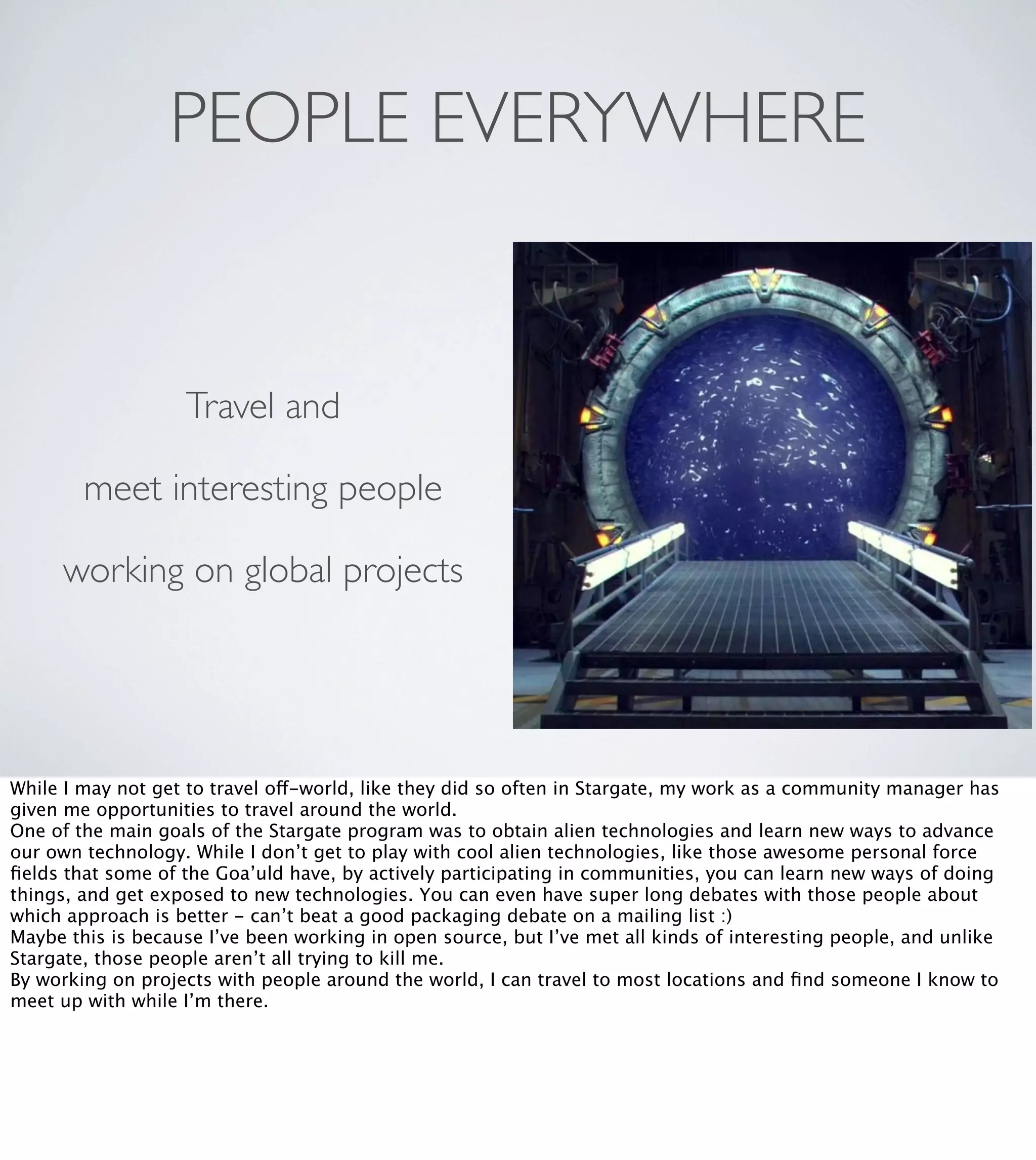 PEOPLE EVERYWHERE

Travel and
meet interesting people
working on global projects

While I may not get to travel off-world, like they did so often in Stargate, my work as a community manager has
given me opportunities to travel around the world.
One of the main goals of the Stargate program was to obtain alien technologies and learn new ways to advance
our own technology. While I don’t get to play with cool alien technologies, like those awesome personal force
ﬁelds that some of the Goa’uld have, by actively participating in communities, you can learn new ways of doing
things, and get exposed to new technologies. You can even have super long debates with those people about
which approach is better - can’t beat a good packaging debate on a mailing list :)
Maybe this is because I’ve been working in open source, but I’ve met all kinds of interesting people, and unlike
Stargate, those people aren’t all trying to kill me.
By working on projects with people around the world, I can travel to most locations and ﬁnd someone I know to
meet up with while I’m there.

 