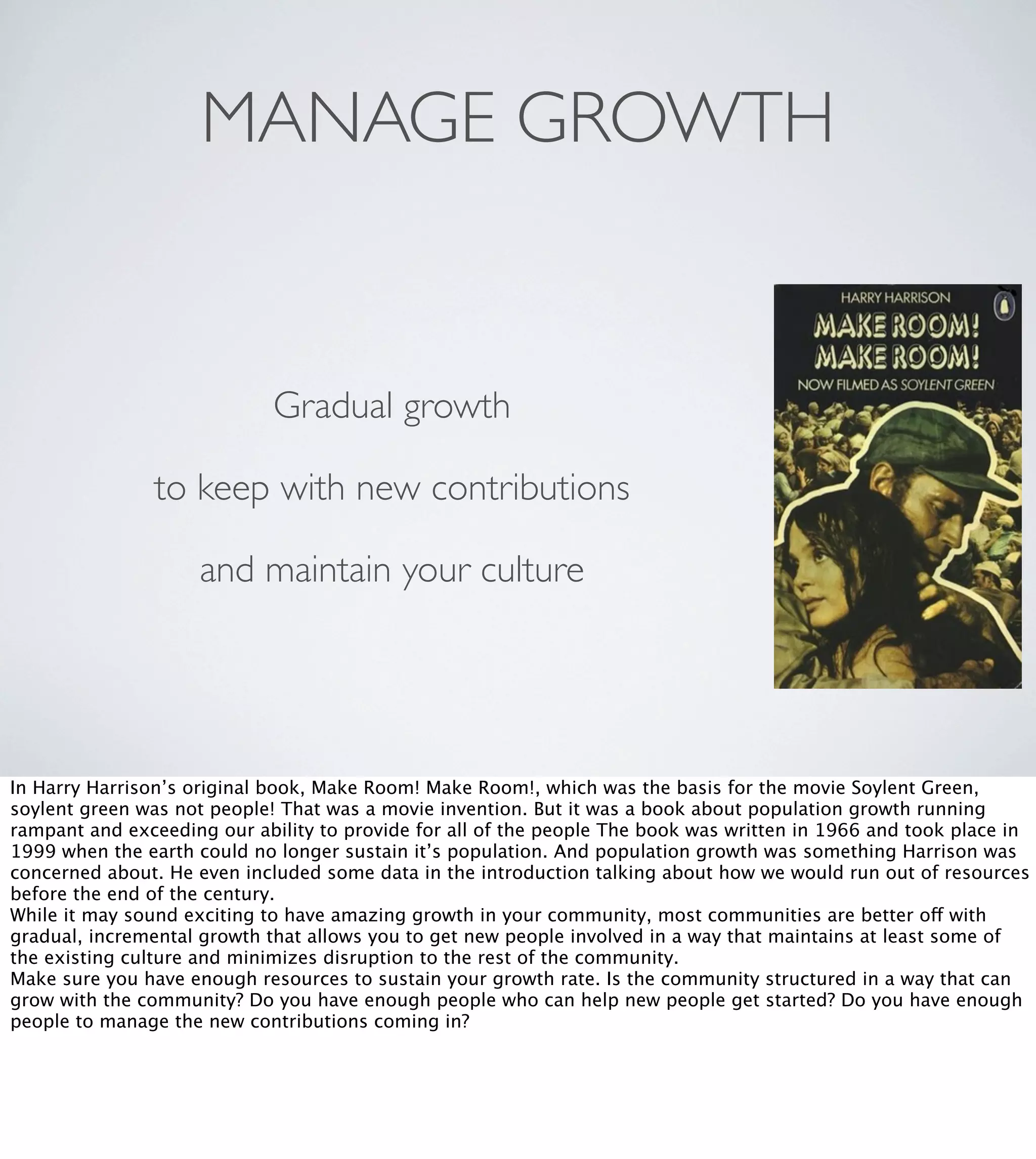 MANAGE GROWTH

Gradual growth
to keep with new contributions
and maintain your culture

In Harry Harrison’s original book, Make Room! Make Room!, which was the basis for the movie Soylent Green,
soylent green was not people! That was a movie invention. But it was a book about population growth running
rampant and exceeding our ability to provide for all of the people The book was written in 1966 and took place in
1999 when the earth could no longer sustain it’s population. And population growth was something Harrison was
concerned about. He even included some data in the introduction talking about how we would run out of resources
before the end of the century.
While it may sound exciting to have amazing growth in your community, most communities are better off with
gradual, incremental growth that allows you to get new people involved in a way that maintains at least some of
the existing culture and minimizes disruption to the rest of the community.
Make sure you have enough resources to sustain your growth rate. Is the community structured in a way that can
grow with the community? Do you have enough people who can help new people get started? Do you have enough
people to manage the new contributions coming in?

 