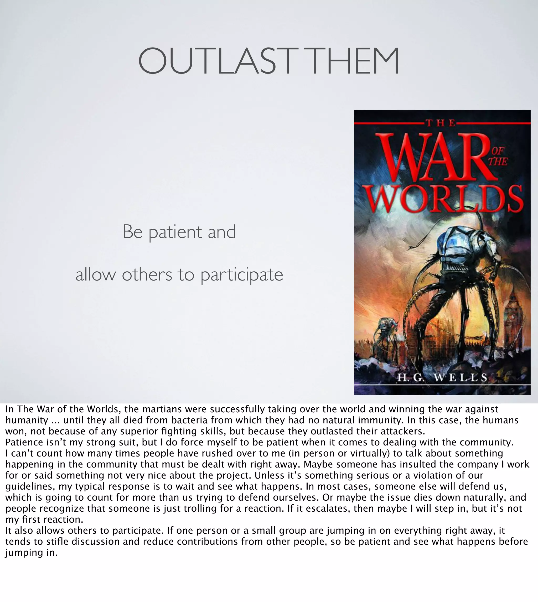 OUTLAST THEM

Be patient and
allow others to participate

In The War of the Worlds, the martians were successfully taking over the world and winning the war against
humanity ... until they all died from bacteria from which they had no natural immunity. In this case, the humans
won, not because of any superior ﬁghting skills, but because they outlasted their attackers.
Patience isn’t my strong suit, but I do force myself to be patient when it comes to dealing with the community.
I can’t count how many times people have rushed over to me (in person or virtually) to talk about something
happening in the community that must be dealt with right away. Maybe someone has insulted the company I work
for or said something not very nice about the project. Unless it’s something serious or a violation of our
guidelines, my typical response is to wait and see what happens. In most cases, someone else will defend us,
which is going to count for more than us trying to defend ourselves. Or maybe the issue dies down naturally, and
people recognize that someone is just trolling for a reaction. If it escalates, then maybe I will step in, but it’s not
my ﬁrst reaction.
It also allows others to participate. If one person or a small group are jumping in on everything right away, it
tends to stiﬂe discussion and reduce contributions from other people, so be patient and see what happens before
jumping in.

 