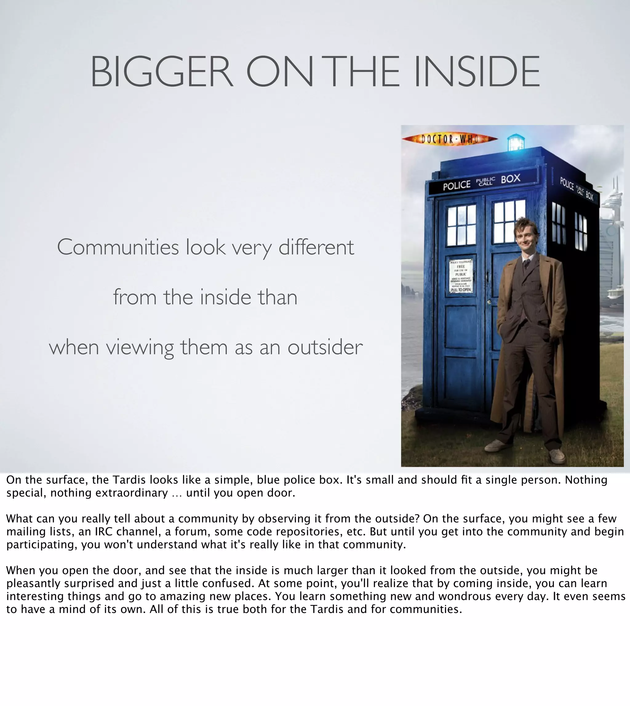 BIGGER ON THE INSIDE

Communities look very different
from the inside than
when viewing them as an outsider

On the surface, the Tardis looks like a simple, blue police box. It's small and should ﬁt a single person. Nothing
special, nothing extraordinary … until you open door. 
What can you really tell about a community by observing it from the outside? On the surface, you might see a few
mailing lists, an IRC channel, a forum, some code repositories, etc. But until you get into the community and begin
participating, you won't understand what it's really like in that community.
When you open the door, and see that the inside is much larger than it looked from the outside, you might be
pleasantly surprised and just a little confused. At some point, you'll realize that by coming inside, you can learn
interesting things and go to amazing new places. You learn something new and wondrous every day. It even seems
to have a mind of its own. All of this is true both for the Tardis and for communities. 

 